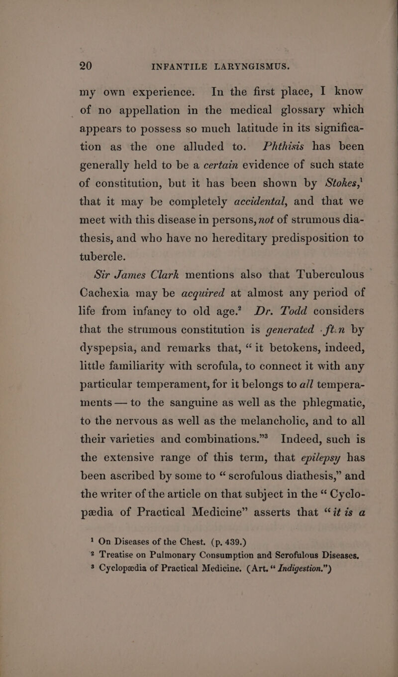 my own experience. In the first place, I know of no appellation in the medical glossary which appears to possess so much latitude in its significa- tion as the one alluded to. Phthisis has been generally held to be a certain evidence of such state of constitution, but it has been shown by Stokes, that it may be completely accidental, and that we meet with this disease in persons, not of strumous dia- thesis, and who have no hereditary predisposition to tubercle. Sir James Clark mentions also that Tuberculous Cachexia may be acquired at almost any period of life from infancy to old age.” Dr. Todd considers that the strumous constitution is generated . ft.n by dyspepsia, and remarks that, “it betokens, indeed, little familiarity with scrofula, to connect it with any particular temperament, for it belongs to all tempera- ments — to the sanguine as well as the phlegmatic, to the nervous as well as the melancholic, and to all their varieties and combinations.”* Indeed, such is the extensive range of this term, that epilepsy has been ascribed by some to “ scrofulous diathesis,” and the writer of the article on that subject in the “ Cyclo- pedia of Practical Medicine” asserts that “it is a 1 On Diseases of the Chest. (p. 439.) 2 Treatise on Pulmonary Consumption and Scrofulous Diseases, 3 Cyclopedia of Practical Medicine. (Art. “ Indigestion.”)