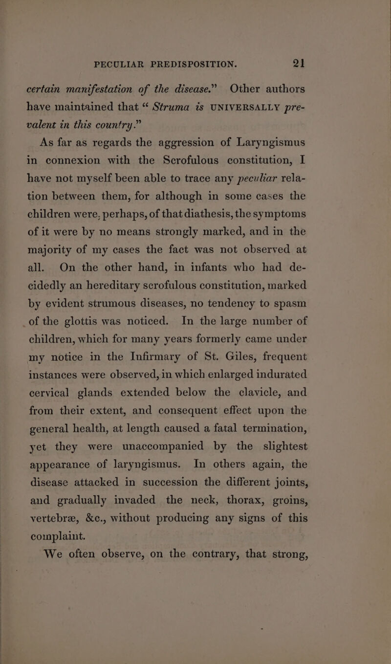 certain manifestation of the disease.” Other authors have maintained that “ Struma is UNIVERSALLY pre- valent in this country.” As far as regards the aggression of Laryngismus in connexion with the Scrofulous constitution, I have not myself been able to trace any peculiar rela- tion between them, for although in some cases the children were, perhaps, of that diathesis, the symptoms of it were by no means strongly marked, and in the majority of my cases the fact was not observed at all. On the other hand, in infants who had de- cidedly an hereditary scrofulous constitution, marked by evident strumous diseases, no tendency to spasm of the glottis was noticed. In the large number of children, which for many years formerly came under my notice in the Infirmary of St. Giles, frequent instances were observed, in which enlarged indurated cervical glands extended below the clavicle, and from their extent, and consequent effect upon the general health, at length caused a fatal termination, yet they were unaccompanied by the slightest appearance of laryngismus. In others again, the disease attacked in succession the different joints, and gradually invaded the neck, thorax, groins, vertebre, &amp;c., without producing any signs of this complaint. We often observe, on the contrary, that strong,