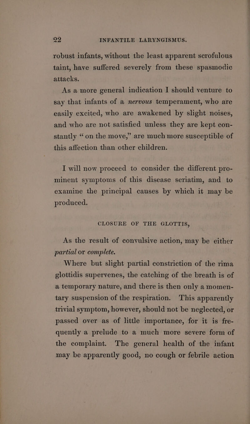 robust infants, without the least apparent scrofulous taint, have suffered severely from these spasmodic attacks. As a more general indication I should venture to say that infants of a nervous temperament, who are easily excited, who are awakened by slight noises, and who are not satisfied unless they are kept con- stantly “on the move,” are much more susceptible of this affection than other children. I will now proceed to consider the different pro- minent symptoms of this disease seriatim, and to examine the principal causes by which it may be produced. CLOSURE OF THE GLOTTIS, As the result of convulsive action, may be either partial or complete. Where but slight partial constriction of the rima glottidis supervenes, the catching of the breath is of a temporary nature, and there is then only a momen- tary suspension of the respiration. This apparently trivial symptom, however, should not be neglected, or passed over as of little importance, for it is fre- quently a prelude to a much more severe form of the complaint. The general health of the infant may be apparently good, no cough or febrile action