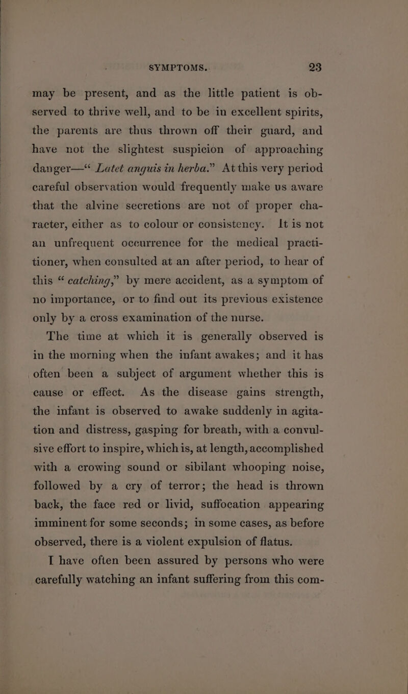 may be present, and as the little patient is ob- served to thrive well, and to be in excellent spirits, the parents are thus thrown off their guard, and have not the slightest suspicion of approaching danger— Latet anguis in herba.” At this very period careful observation would frequently make us aware that the alvine secretions are not of proper cha- racter, either as to colour or consistency. It is not an unfrequent occurrence for the medical practi- tioner, when consulted at an after period, to hear of this “ catching,” by mere accident, as a symptom of no importance, or to find out its previous existence only by a cross examination of the nurse. The time at which it is generally observed is in the morning when the infant awakes; and it has cause or effect. As the disease gains strength, the infant is observed to awake suddenly in agita- tion and distress, gasping for breath, with a convul- sive effort to inspire, which is, at length, accomplished with a crowing sound or sibilant whooping noise, followed by a cry of terror; the head is thrown back, the face red or livid, suffocation appearing imminent for some seconds; in some cases, as before observed, there is a violent expulsion of flatus. I have often been assured by persons who were carefully watching an infant suffering from this com-