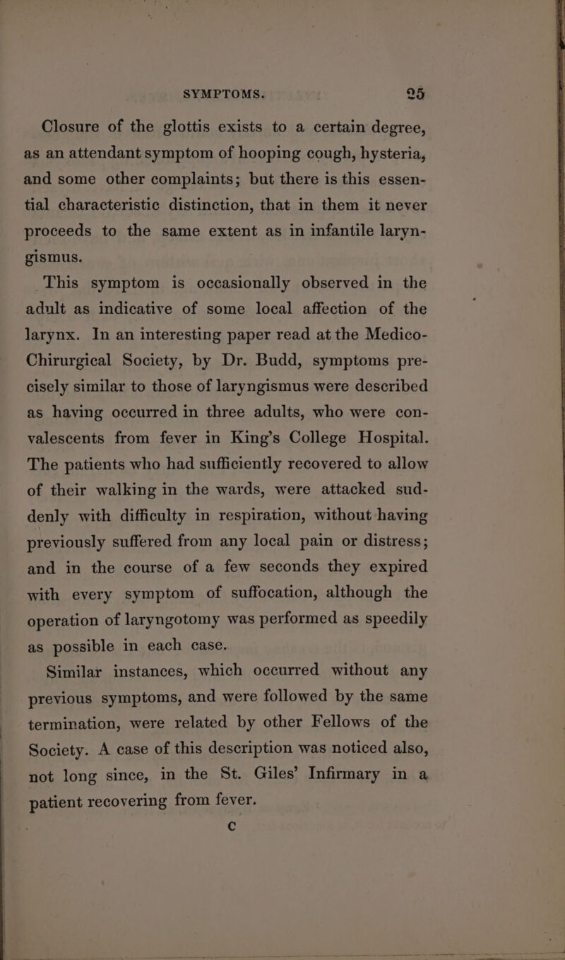 - Closure of the glottis exists to a certain degree, as an attendant symptom of hooping cough, hysteria, and some other complaints; but there is this essen- tial characteristic distinction, that in them it never proceeds to the same extent as in infantile laryn- gismus. This symptom is occasionally observed in the adult as indicative of some local affection of the larynx. In an interesting paper read at the Medico- Chirurgical Society, by Dr. Budd, symptoms pre- cisely similar to those of laryngismus were described as having occurred in three adults, who were con- valescents from fever in King’s College Hospital. The patients who had sufficiently recovered to allow of their walking in the wards, were attacked sud- denly with difficulty in respiration, without having previously suffered from any local pain or distress; and in the course of a few seconds they expired with every symptom of suffocation, although the operation of laryngotomy was performed as speedily as possible in each case. Similar instances, which occurred without any previous symptoms, and were followed by the same termination, were related by other Fellows of the Society. A case of this description was noticed also, not long since, in the St. Giles’ Infirmary in a patient recovering from fever. Cc | ‘e's