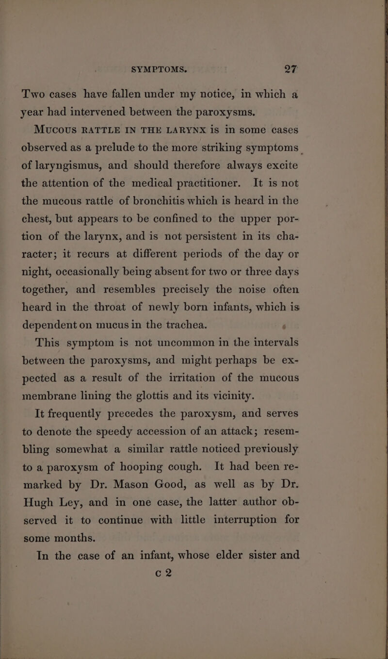 Two cases have fallen under my notice, in which a year had intervened between the paroxysms. Mucous RATTLE IN THE LARYNX is in some cases observed as a prelude to the more striking symptoms_ of laryngismus, and should therefore always excite the attention of the medical practitioner. It is not the mucous rattle of bronchitis which is heard in the chest, but appears to be confined to the upper por- tion of the larynx, and is not persistent in its cha- racter; it recurs at different periods of the day or night, occasionally being absent for two or three days together, and resembles precisely the noise often heard in the throat of newly born infants, which is dependent on mucus in the trachea. This symptom is not uncommon in the intervals between the paroxysms, and might perhaps be ex- pected as a result of the irritation of the mucous membrane lining the glottis and its vicinity. It frequently precedes the paroxysm, and serves to denote the speedy accession of an attack; resem- bling somewhat a similar rattle noticed previously to a paroxysm of hooping cough. It had been re- marked by Dr. Mason Good, as well as by Dr. Hugh Ley, and in one case, the latter author ob- served it to continue with little interruption for some months. In the case of an infant, whose elder sister and C2