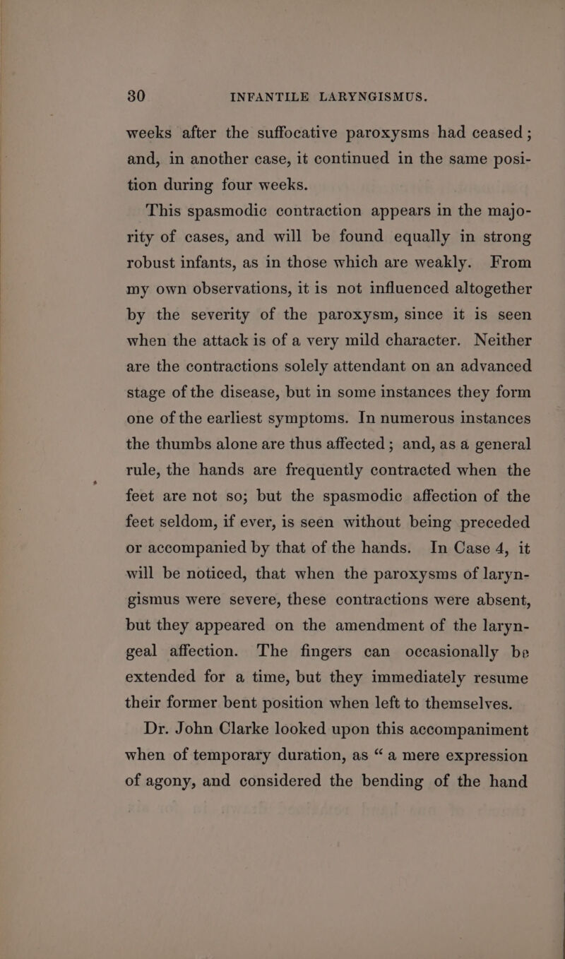 weeks after the suffocative paroxysms had ceased ; and, in another case, it continued in the same posi- tion during four weeks. This spasmodic contraction appears in the majo- rity of cases, and will be found equally in strong robust infants, as in those which are weakly. From my own observations, it is not influenced altogether by the severity of the paroxysm, since it is seen when the attack is of a very mild character. Neither are the contractions solely attendant on an advanced stage of the disease, but in some instances they form one of the earliest symptoms. In numerous instances the thumbs alone are thus affected; and, as a general tule, the hands are frequently contracted when the feet are not so; but the spasmodic affection of the feet seldom, if ever, is seen without being preceded or accompanied by that of the hands. In Case 4, it will be noticed, that when the paroxysms of laryn- gismus were severe, these contractions were absent, but they appeared on the amendment of the laryn- geal affection. The fingers can occasionally be extended for a time, but they immediately resume their former bent position when left to themselves. Dr. John Clarke looked upon this accompaniment when of temporary duration, as “ a mere expression of agony, and considered the bending of the hand