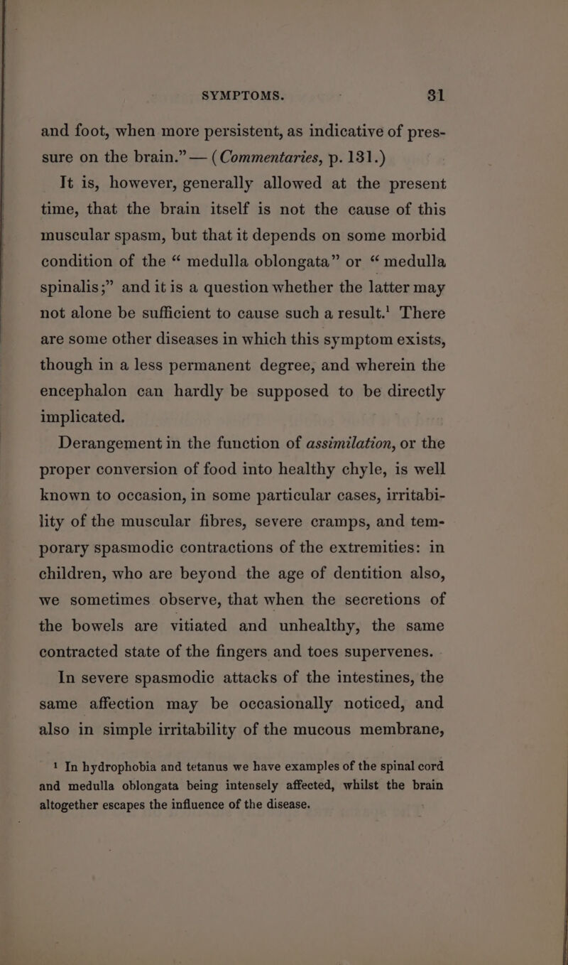 and foot, when more persistent, as indicative of pres- sure on the brain.” — (Commentaries, p. 131.) It is, however, generally allowed at the present time, that the brain itself is not the cause of this muscular spasm, but that it depends on some morbid condition of the “ medulla oblongata” or “ medulla ’ and it is a question whether the latter may spinalis ;’ not alone be sufficient to cause such a result.’ There are some other diseases in which this symptom exists, though in a less permanent degree, and wherein the encephalon can hardly be supposed to be directly implicated. Derangement in the function of assimilation, or the proper conversion of food into healthy chyle, is well known to occasion, in some particular cases, irritabi- lity of the muscular fibres, severe cramps, and tem- porary spasmodic contractions of the extremities: in children, who are beyond the age of dentition also, we sometimes observe, that when the secretions of the bowels are vitiated and unhealthy, the same contracted state of the fingers and toes supervenes. In severe spasmodic attacks of the intestines, the same affection may be occasionally noticed, and also in simple irritability of the mucous membrane, 1 In hydrophobia and tetanus we have examples of the spinal cord and medulla oblongata being intensely affected, whilst the brain altogether escapes the influence of the disease.