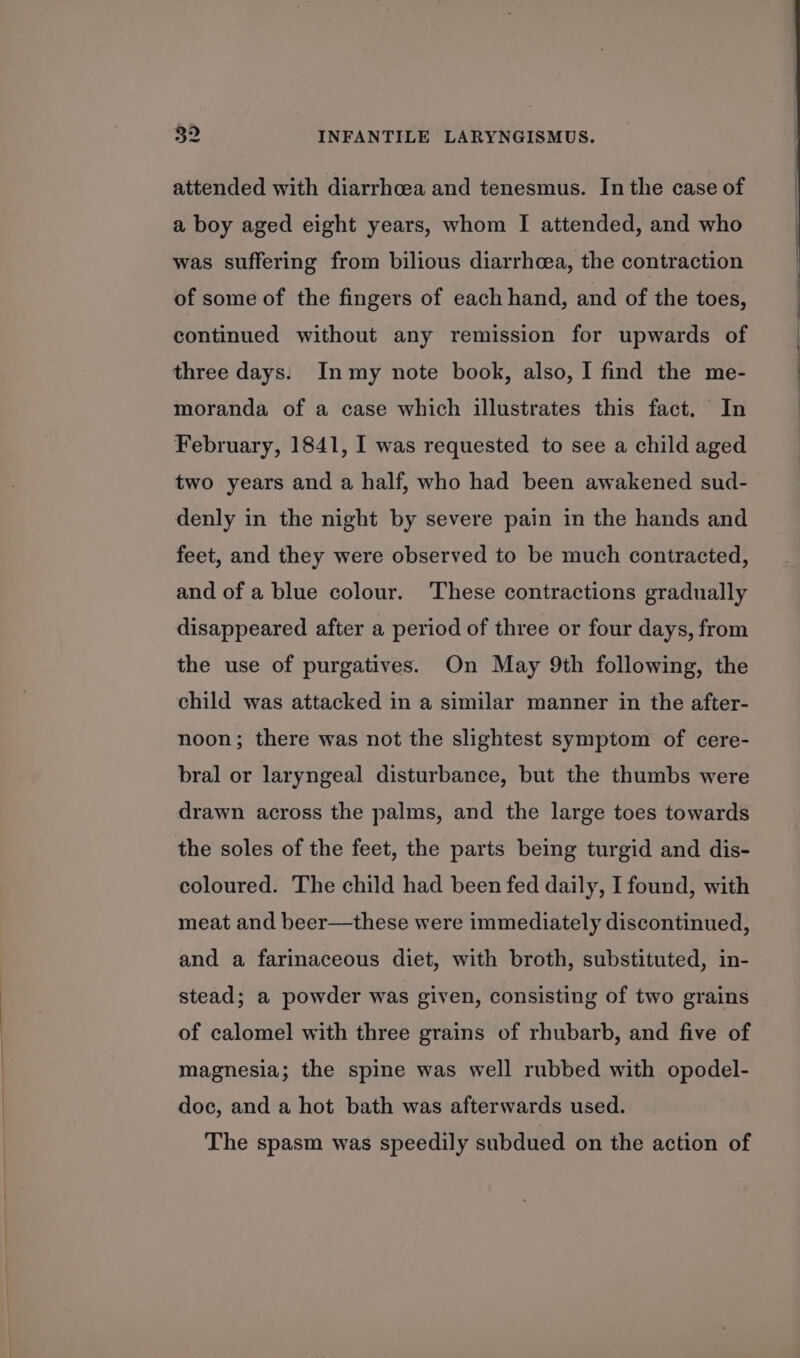 attended with diarrhoea and tenesmus. In the case of a boy aged eight years, whom I attended, and who was suffering from bilious diarrhea, the contraction of some of the fingers of each hand, and of the toes, continued without any remission for upwards of three days: Inmy note book, also, I find the me- moranda of a case which illustrates this fact. In February, 1841, I was requested to see a child aged two years and a half, who had been awakened sud- denly in the night by severe pain in the hands and feet, and they were observed to be much contracted, and of a blue colour. These contractions gradually disappeared after a period of three or four days, from the use of purgatives. On May 9th following, the child was attacked in a similar manner in the after- noon; there was not the slightest symptom of cere- bral or laryngeal disturbance, but the thumbs were drawn across the palms, and the large toes towards the soles of the feet, the parts being turgid and dis- coloured. The child had been fed daily, I found, with meat and beer—these were immediately discontinued, and a farinaceous diet, with broth, substituted, in- stead; a powder was given, consisting of two grains of calomel with three grains of rhubarb, and five of magnesia; the spine was well rubbed with opodel- doc, and a hot bath was afterwards used. The spasm was speedily subdued on the action of