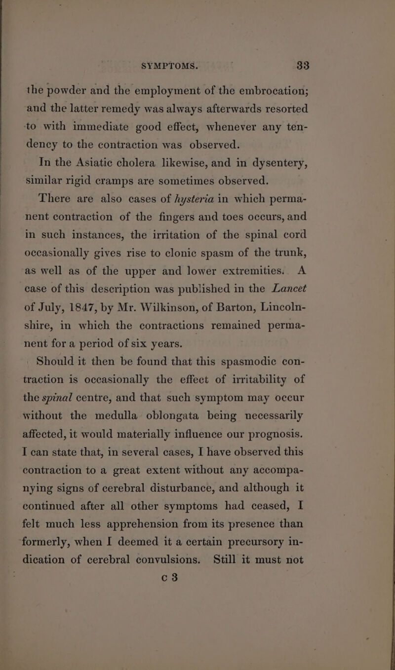 the powder and the employment of the embrocation; and the latter remedy was always afterwards resorted to with immediate good effect, whenever any ten- dency to the contraction was observed. In the Asiatic cholera likewise, and in dysentery, similar rigid cramps are sometimes observed. There are also cases of hysteria in which perma- nent contraction of the fingers and toes occurs, and in such instances, the irritation of the spinal cord occasionally gives rise to clonic spasm of the trunk, as well as of the upper and lower extremities. A case of this description was published in the Lancet of July, 1847, by Mr. Wilkinson, of Barton, Lincoln- shire, in which the contractions remained perma- nent for a period of six years. | Should it then be found that this spasmodic con- traction is occasionally the effect of irritability of the spinal centre, and that such symptom may occur without the medulla oblongata being necessarily affected, it would materially influence our prognosis. I can state that, in several cases, I have observed this contraction to a great extent without any accompa- nying signs of cerebral disturbance, and although it continued after all other symptoms had ceased, I felt much less apprehension from its presence than formerly, when I deemed it a certain precursory in- dication of cerebral convulsions. Still it must not c 3