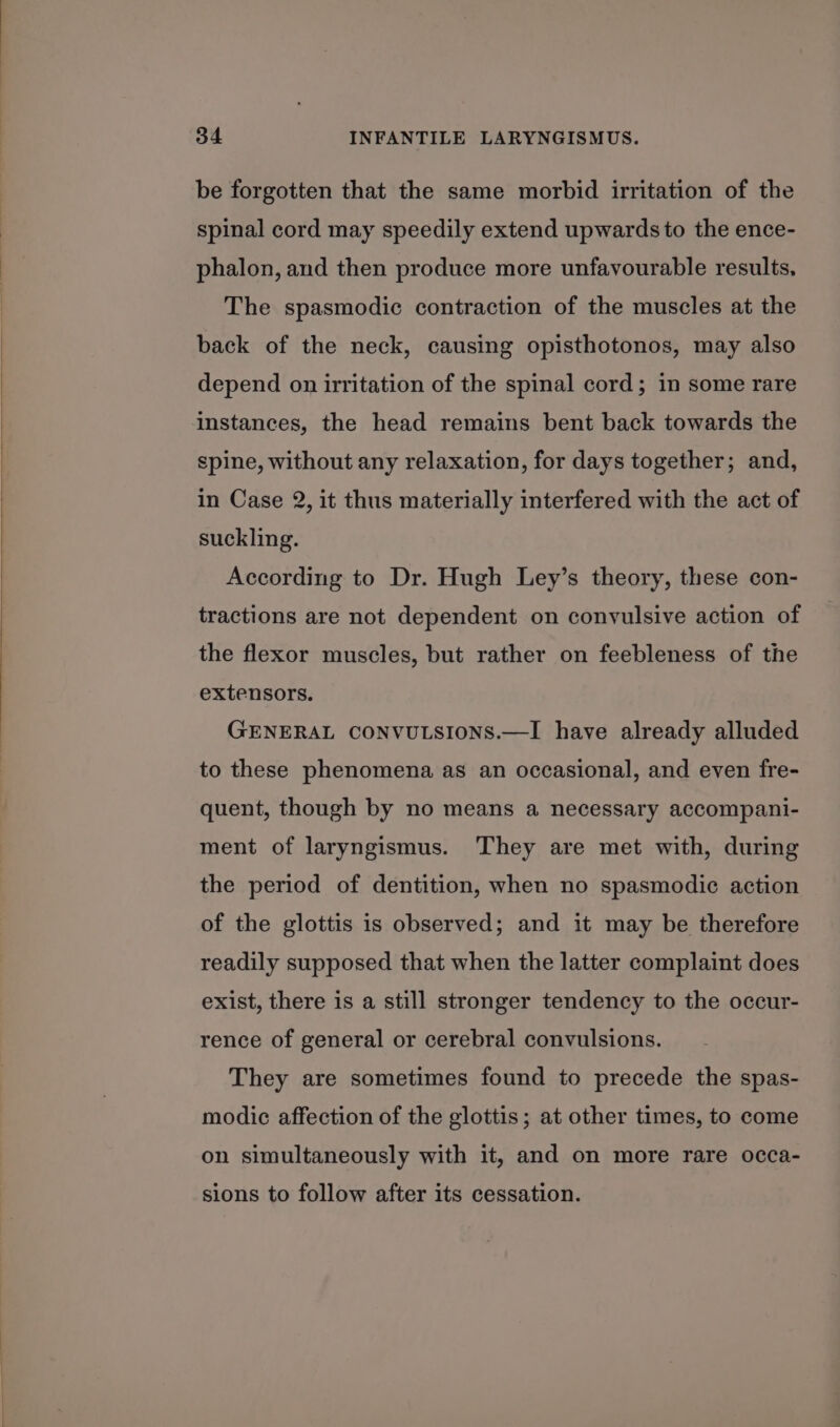 be forgotten that the same morbid irritation of the spinal cord may speedily extend upwards to the ence- phalon, and then produce more unfavourable results, The spasmodic contraction of the muscles at the back of the neck, causing opisthotonos, may also depend on irritation of the spinal cord; in some rare instances, the head remains bent back towards the spine, without any relaxation, for days together; and, in Case 2, it thus materially interfered with the act of suckling. According to Dr. Hugh Ley’s theory, these con- tractions are not dependent on convulsive action of the flexor muscles, but rather on feebleness of the extensors. GENERAL CONVULSIONS.—I have already alluded to these phenomena as an occasional, and even fre- quent, though by no means a necessary accompani- ment of laryngismus. They are met with, during the period of dentition, when no spasmodic action of the glottis is observed; and it may be therefore readily supposed that when the latter complaint does exist, there is a still stronger tendency to the occur- rence of general or cerebral convulsions. They are sometimes found to precede the spas- modic affection of the glottis; at other times, to come on simultaneously with it, and on more rare occa- sions to follow after its cessation.