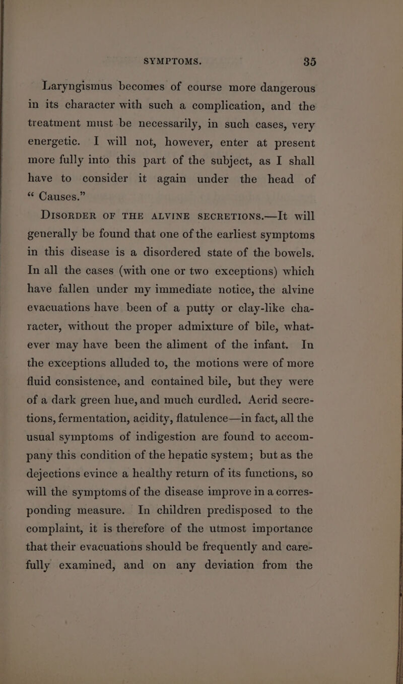 Laryngismus becomes of course more dangerous in its character with such a complication, and the treatment must be necessarily, in such cases, very energetic. I will not, however, enter at present more fully into this part of the subject, as I shall have to consider it again under the head of “* Causes.” DISORDER OF THE ALVINE SECRETIONS.—It will generally be found that one of the earliest symptoms in this disease is a disordered state of the bowels. In all the cases (with one or two exceptions) which have fallen under my immediate notice, the alvine evacuations have been of a putty or clay-like cha- racter, without the proper admixture of bile, what- ever may have been the aliment of the infant. In the exceptions alluded to, the motions were of more fluid consistence, and contained bile, but they were of a dark green hue, and much curdled. Acrid secre- tions, fermentation, acidity, flatulence—in fact, all the usual symptoms of indigestion are found to accom- pany this condition of the hepatic system; but as the dejections evince a healthy return of its functions, so will the symptoms of the disease improve in a corres- ponding measure. In children predisposed to the complaint, it is therefore of the utmost importance that their evacuations should be frequently and care- fully examined, and on any deviation from the