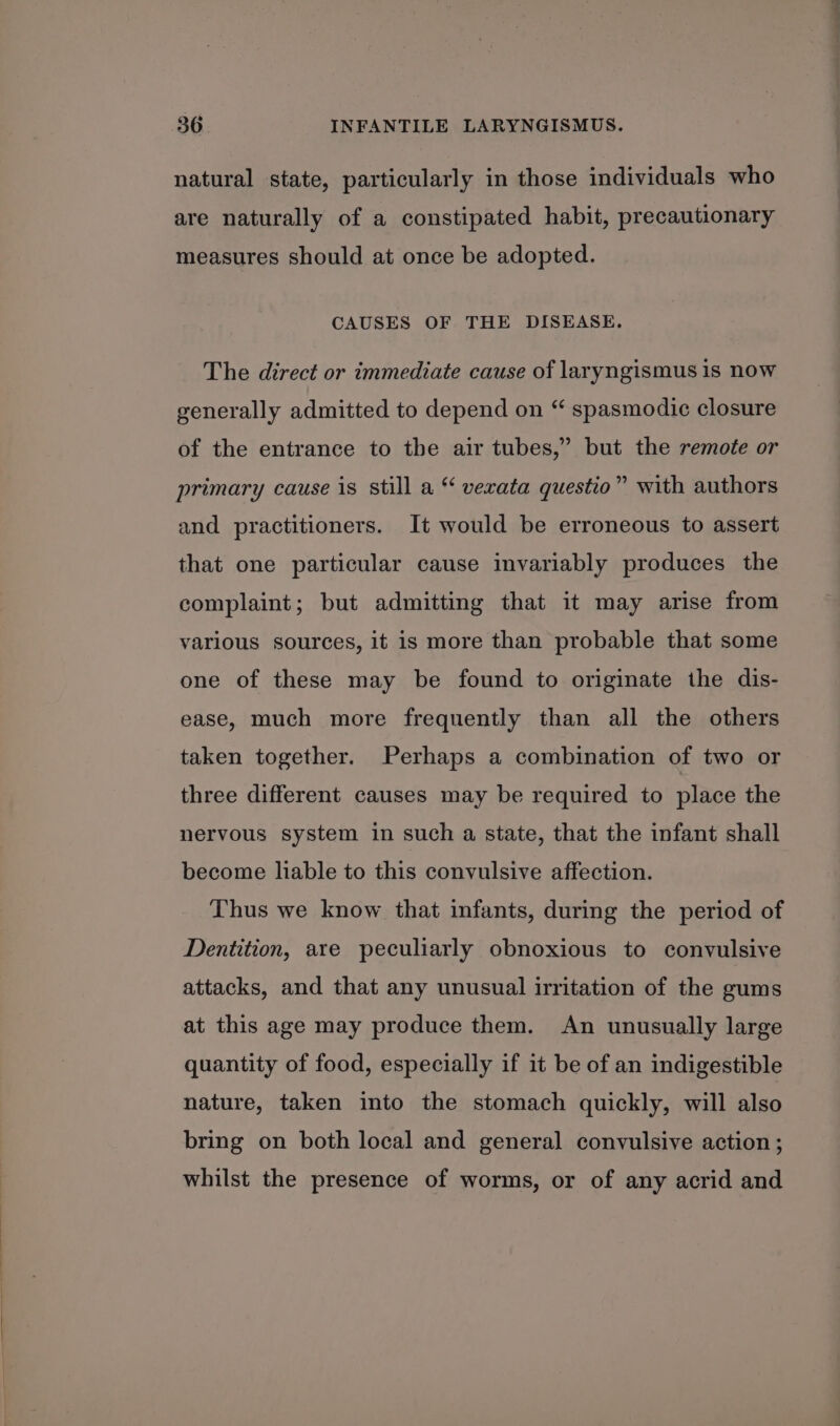 natural state, particularly in those individuals who are naturally of a constipated habit, precautionary measures should at once be adopted. CAUSES OF THE DISEASE. The direct or immediate cause of laryngismus 1s now generally admitted to depend on “ spasmodic closure of the entrance to the air tubes,” but the remote or primary cause is still a “ vexata questio” with authors and practitioners. It would be erroneous to assert that one particular cause invariably produces the complaint; but admitting that it may arise from various sources, it is more than probable that some one of these may be found to originate the dis- ease, much more frequently than all the others taken together. Perhaps a combination of two or three different causes may be required to place the nervous system in such a state, that the infant shall become liable to this convulsive affection. Thus we know that infants, during the period of Dentition, are peculiarly obnoxious to convulsive attacks, and that any unusual irritation of the gums at this age may produce them. An unusually large quantity of food, especially if it be of an indigestible nature, taken into the stomach quickly, will also bring on both local and general convulsive action; whilst the presence of worms, or of any acrid and