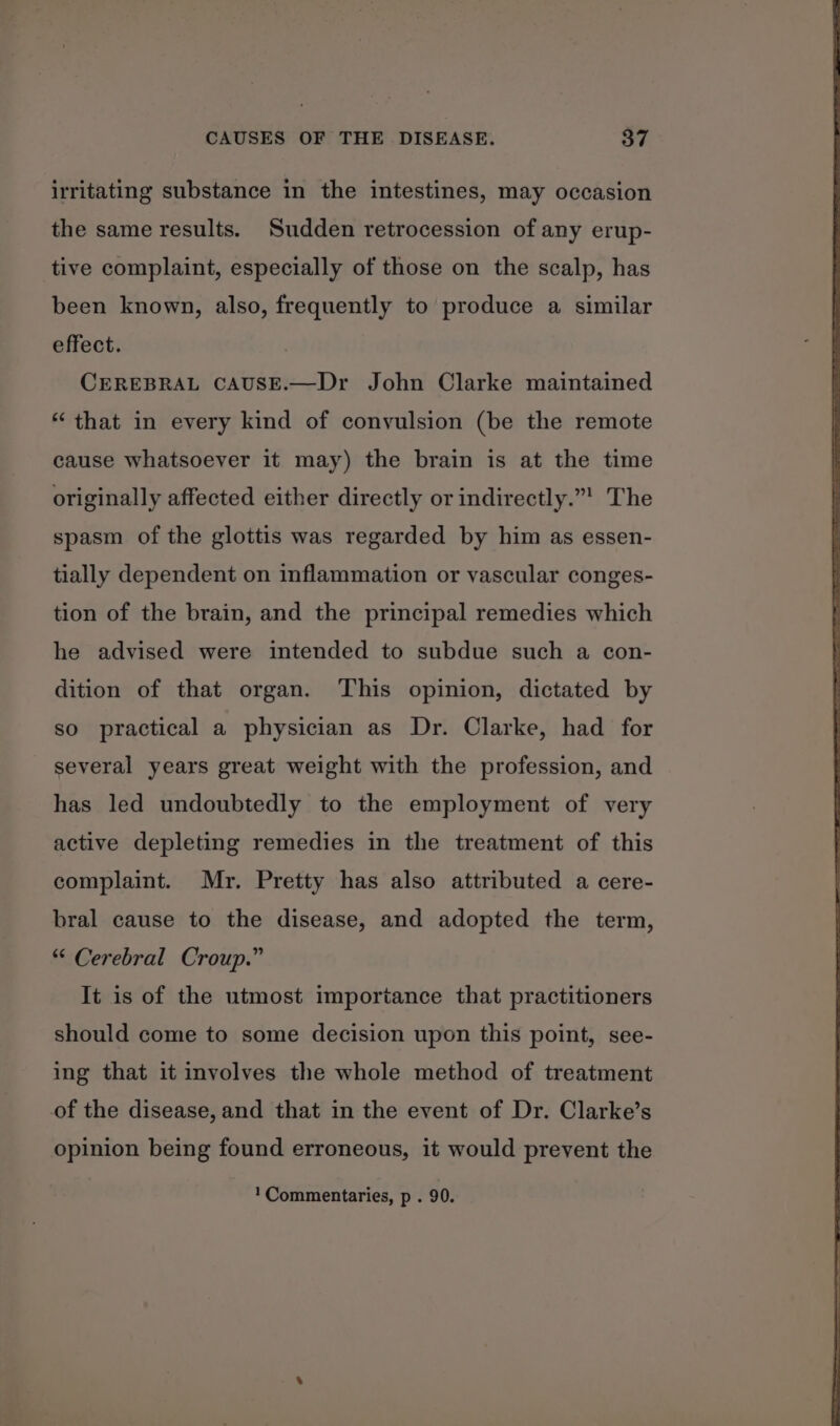 irritating substance in the intestines, may occasion the same results. Sudden retrocession of any erup- tive complaint, especially of those on the scalp, has been known, also, frequently to produce a similar effect. CEREBRAL CAUSE.—Dr John Clarke maintained “ that in every kind of convulsion (be the remote cause whatsoever it may) the brain is at the time originally affected either directly or indirectly.”’ The spasm of the glottis was regarded by him as essen- tially dependent on inflammation or vascular conges- tion of the brain, and the principal remedies which he advised were intended to subdue such a con- dition of that organ. This opinion, dictated by so practical a physician as Dr. Clarke, had for several years great weight with the profession, and has led undoubtedly to the employment of very active depleting remedies in the treatment of this complaint. Mr. Pretty has also attributed a cere- bral cause to the disease, and adopted the term, “ Cerebral Croup.” It is of the utmost importance that practitioners should come to some decision upon this point, see- ing that it involves the whole method of treatment of the disease, and that in the event of Dr. Clarke’s opinion being found erroneous, it would prevent the 1 Commentaries, p . 90.