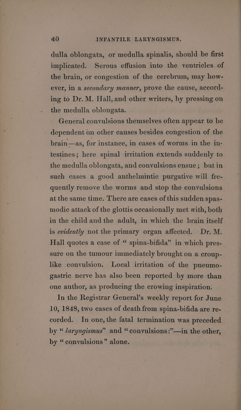 dulla oblongata, or medulla spinalis, should be first implicated. Serous effusion into the ventricles of the brain, or congestion of the cerebrum, may how- ever, in a secondary manner, prove the cause, accord- ing to Dr. M. Hall, and other writers, by pressing on the medulla oblongata. General convulsions themselves often appear to be dependent on other causes besides congestion of the brain—as, for instance, in cases of worms in the in- testines; here spinal irritation extends suddenly to the medulla oblongata, and convulsions ensue; but in such cases a good anthelmintic purgative will fre- quently remove the worms and stop the convulsions at the same time. There are cases of this sudden spas- modic attack of the glottis occasionally met with, both in the child and the adult, in which the brain itself is evidently not the primary organ affected. Dr. M. Hall quotes a case of “ spina-bifida” in which pres- sure on the tumour immediately brought on a croup- like convulsion. Local irritation of the pneumo- gastric nerve has also been reported by more than one author, as producing the crowing inspiration. In the Registrar General’s weekly report for June 10, 1848, two cases of death from spina-bifida are re- corded. In one, the fatal termination was preceded by “ daryngismus” and “convulsions :”—in the other, by “convulsions” alone.