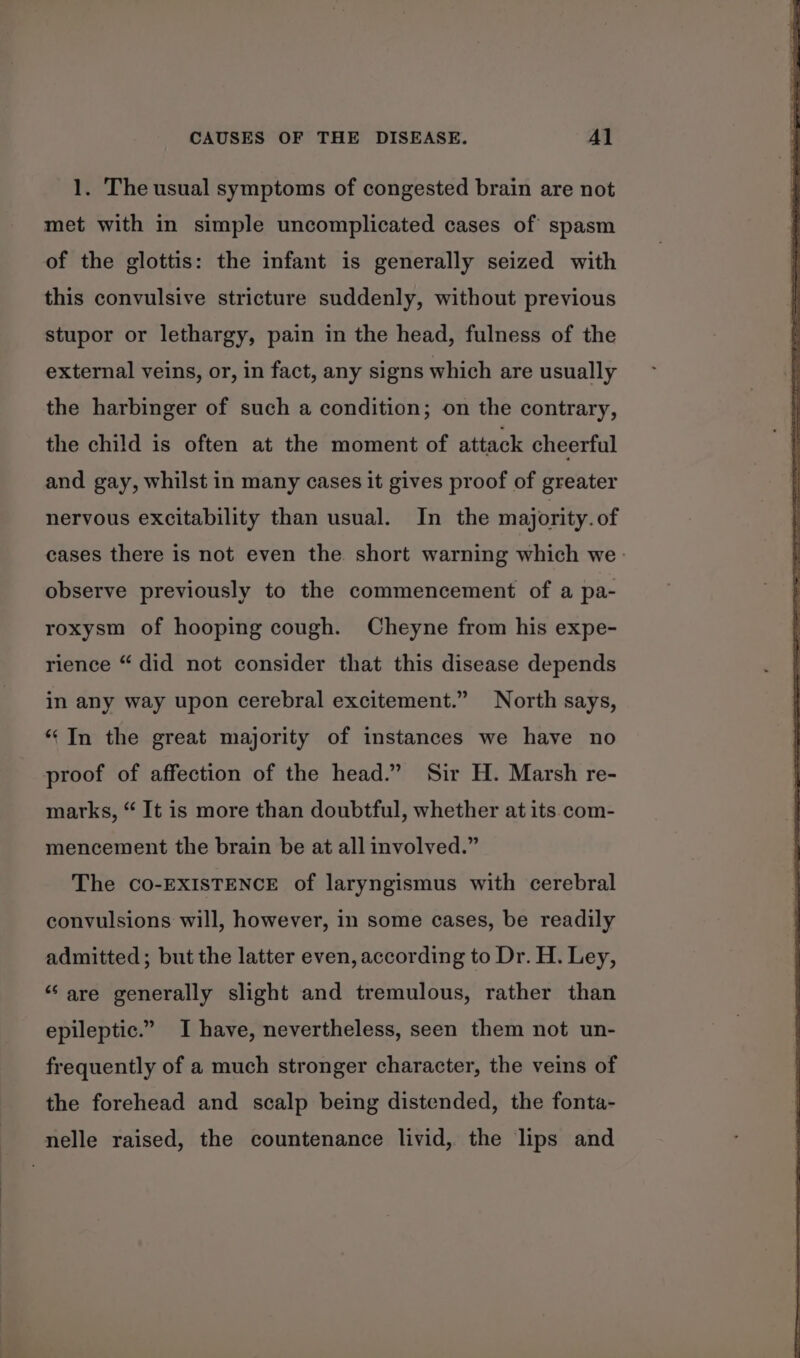 1. The usual symptoms of congested brain are not met with in simple uncomplicated cases of spasm of the glottis: the infant is generally seized with this convulsive stricture suddenly, without previous stupor or lethargy, pain in the head, fulness of the external veins, or, in fact, any signs which are usually the harbinger of such a condition; on the contrary, the child is often at the moment of attack cheerful and gay, whilst in many cases it gives proof of greater nervous excitability than usual. In the majority. of cases there is not even the short warning which we. observe previously to the commencement of a pa- roxysm of hooping cough. Cheyne from his expe- rience “ did not consider that this disease depends in any way upon cerebral excitement.” North says, “In the great majority of instances we have no proof of affection of the head.” Sir H. Marsh re- marks, “ It is more than doubtful, whether at its. com- mencement the brain be at all involved.” The CO-EXISTENCE of laryngismus with cerebral convulsions will, however, in some cases, be readily admitted; but the latter even, according to Dr. H. Ley, “are generally slight and tremulous, rather than epileptic.” I have, nevertheless, seen them not un- frequently of a much stronger character, the veins of the forehead and scalp being distended, the fonta- nelle raised, the countenance livid, the lips and