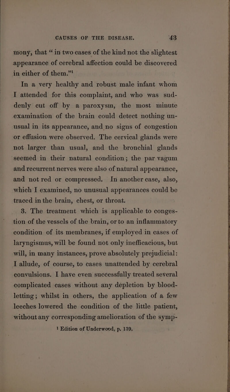 mony, that “in two cases of the kind not the slightest appearance of cerebral affection could be discovered in either of them.” In a very healthy and robust male infant whom I attended for this complaint, and who was sud- denly cut off by a paroxysm, the most minute examination of the brain could detect nothing un- usual in its appearance, and no signs of congestion or effusion were observed. The cervical glands were not larger than usual, and the bronchial glands seemed in their natural condition; the par vagum and recurrent nerves were also of natural appearance, and not red or compressed. In another case, also, which I examined, no unusual appearances could be traced in the brain, chest, or throat. 3. The treatment which is applicable to conges- tion of the vessels of the brain, or to an inflammatory condition of its membranes, if employed in cases of laryngismus, will be found not only inefficacious, but will, in many instances, prove absolutely prejudicial: convulsions. I have even successfully treated several complicated cases without any depletion by blood- letting ; whilst in others, the application of a few leeches lowered the condition of the little patient, without any corresponding amelioration of the symp- 1 Edition of Underwood, p. 139.