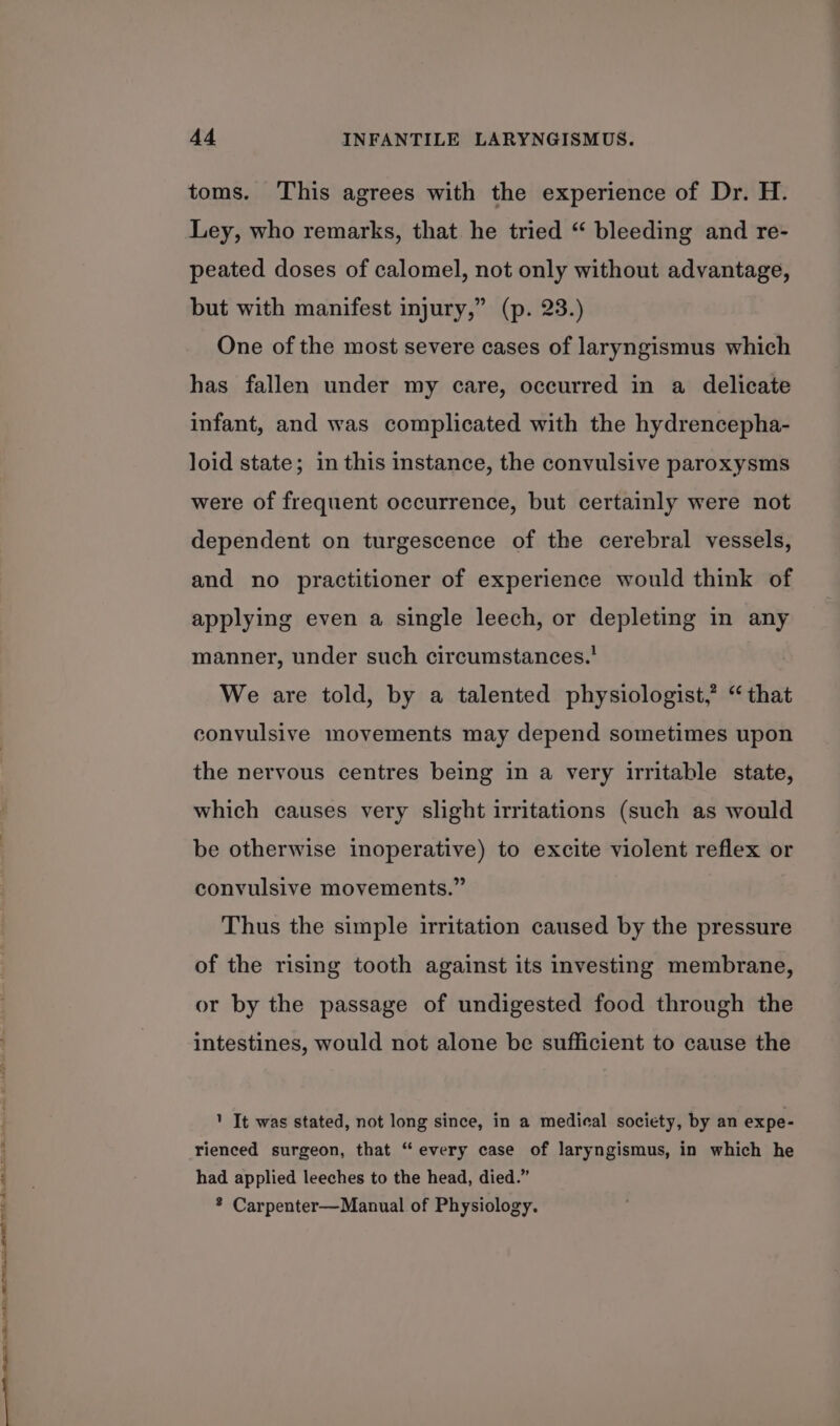 per AMIE IIS ARIE ON et OO TEES AON ADA “ tee aE leek 6 hl toms. This agrees with the experience of Dr. H. Ley, who remarks, that he tried “ bleeding and re- peated doses of calomel, not only without advantage, but with manifest injury,” (p. 23.) One of the most severe cases of laryngismus which has fallen under my care, occurred in a delicate infant, and was complicated with the hydrencepha- loid state; in this instance, the convulsive paroxysms were of frequent occurrence, but certainly were not dependent on turgescence of the cerebral vessels, and no practitioner of experience would think of applying even a single leech, or depleting in any manner, under such circumstances.' We are told, by a talented physiologist,’ “ that convulsive movements may depend sometimes upon the nervous centres being in a very irritable state, which causes very slight irritations (such as would be otherwise inoperative) to excite violent reflex or convulsive movements.” Thus the simple irritation caused by the pressure of the rising tooth against its investing membrane, or by the passage of undigested food through the intestines, would not alone be sufficient to cause the ' It was stated, not long since, in a medical society, by an expe- rienced surgeon, that “every case of laryngismus, in which he had applied leeches to the head, died.” * Carpenter—Manual of Physiology.
