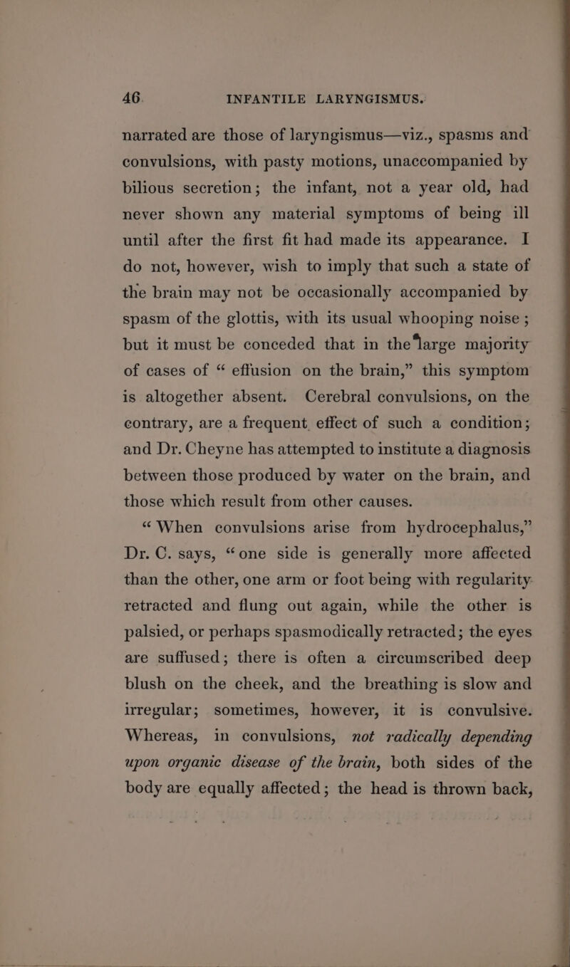 narrated are those of laryngismus—viz., spasms and convulsions, with pasty motions, unaccompanied by bilious secretion; the infant, not a year old, had never shown any material symptoms of being ill until after the first fit had made its appearance. I do not, however, wish to imply that such a state of the brain may not be occasionally accompanied by spasm of the glottis, with its usual whooping noise ; but it must be conceded that in the‘large majority of cases of “ effusion on the brain,” this symptom is altogether absent. Cerebral convulsions, on the contrary, are a frequent, effect of such a condition; and Dr. Cheyne has attempted to institute a diagnosis between those produced by water on the brain, and those which result from other causes. “When convulsions arise from hydrocephalus,” Dr. C. says, “one side is generally more affected than the other, one arm or foot being with regularity. retracted and flung out again, while the other is palsied, or perhaps spasmodically retracted; the eyes are suffused; there is often a circumscribed deep blush on the cheek, and the breathing is slow and irregular; sometimes, however, it is convulsive. Whereas, in convulsions, not radically depending upon organic disease of the brain, both sides of the body are equally affected; the head is thrown back,