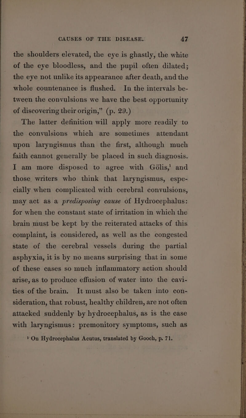 the shoulders elevated, the eye is ghastly, the white of the eye bloodless, and the pupil often dilated; the eye not unlike its appearance after death, and the whole countenance is flushed. In the intervals be- tween the convulsions we have the best opportunity of discovering their origin,” (p. 29.) The latter definition will apply more readily to the convulsions which are sometimes attendant upon laryngismus than the first, although much faith cannot generally be placed in such diagnosis. I am more disposed to agree with Golis,’ and those, writers who think that laryngismus, espe- cially when complicated with cerebral convulsions, may act as a predisposing cause of Hydrocephalus: for when the constant state of irritation in which the brain must be kept by the reiterated attacks of this complaint, is considered, as well as the congested state of the cerebral vessels during the partial asphyxia, it is by no means surprising that in some of these cases so much inflammatory action should arise, as to produce effusion of water into the cavi- ties of the brain. It must also be taken into con- sideration, that robust, healthy children, are not often attacked suddenly by hydrocephalus, as is the case with laryngismus: premonitory symptoms, such as On Hydrocephalus Acutus, translated by Gooch, p. 71.