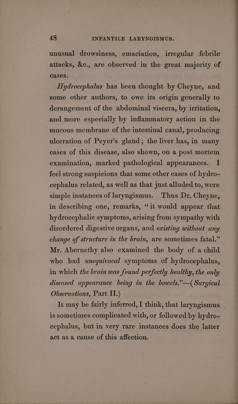 unusual drowsiness, emaciation, irregular febrile attacks, &amp;c., are observed in the great majority of cases. Hydrocephalus has been thought by Cheyne, and some other authors, to owe its origin generally to derangement of the abdominal viscera, by irritation, and more especially by inflammatory action in the mucous membrane of the intestinal canal, producing ulceration of Peyer’s gland; the liver has, in many cases of this disease, also shown, on a post mortem examination, marked pathological appearances. I feel strong suspicions that some other cases of hydro- cephalus related, as well as that just alluded to, were simple instances of laryngismus. Thus Dr. Cheyne, in describing one, remarks, “it would appear that hydrocephalic symptoms, arising from sympathy with disordered digestive organs, and existing without any change of structure in the brain, are sometimes fatal.” Mr. Abernethy also examined the body of a child who had unequivocal symptoms of hydrocephalus, in which the brain was found perfectly healthy, the only diseased appearance being in the bowels.”—( Surgical Observations, Part II.) It may be fairly inferred, I think, that laryngismus is sometimes complicated with, or followed by hydro- cephalus, but in very rare instances does the latter act as a cause of this affection.