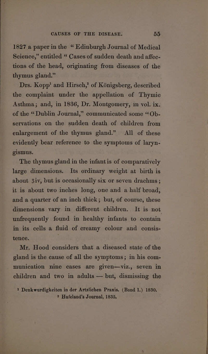 1827 a paperin the “ Edinburgh Journal of Medical Science,” entitled “ Cases of sudden death and affec- tions of the head, originating from diseases of the thymus gland.” Drs. Kopp’ and Hirsch,’ of Kénigsberg, described the complaint under the appellation of Thymic Asthma; and, in 1836, Dr. Montgomery, in vol. ix. of the “ Dublin Journal,” communicated some “Ob- servations on the sudden death of children from enlargement of the thymus gland.” All of these evidently bear reference to the symptoms of laryn- gismus. The thymus gland in the infantis of comparatively large dimensions. Its ordinary weight at birth is about 3iv, but is occasionally six or seven drachms ; it is about two inches long, one and a half broad, and a quarter of an inch thick; but, of course, these dimensions vary in different children. It is not unfrequently found in healthy infants to contain in its cells a fluid of creamy colour and consis- tence. . Mr. Hood considers that a diseased state of the gland is the cause of all the symptoms; in his com- munication nine cases are given—vyiz., seven in children and two in adults — but, dismissing the 1 Denkwurdigkeiten in der Artzlichen Praxis. (Band 1.) 1830, 2 Hufeland’s Journal, 1835,