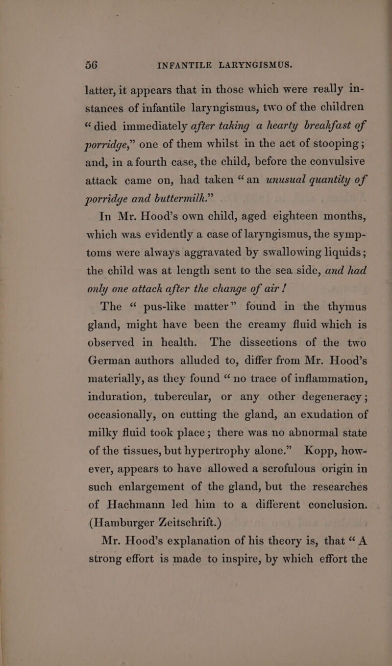 latter, it appears that in those which were really in- stances of infantile laryngismus, two of the children “died immediately after taking a hearty breakfast of porridge,” one of them whilst in the act of stooping ; and, in a fourth case, the child, before the convulsive attack came on, had taken “an unusual quantity of porridge and buttermilk.” In Mr. Hood’s own child, aged eighteen months, which was evidently a case of laryngismus, the symp- toms were always aggravated by swallowing liquids; the child was at length sent to the sea side, and had only one attack after the change of air ! The “ pus-like matter” found in the thymus gland, might have been the creamy fluid which is observed in health. The dissections of the two German authors alluded to, differ from Mr. Hood’s materially, as they found “ no trace of inflammation, induration, tubercular, or any other degeneracy ; occasionally, on cutting the gland, an exudation of milky fluid took place; there was no abnormal state of the tissues, but hypertrophy alone.” Kopp, how- ever, appears to have allowed a scrofulous origin in such enlargement of the gland, but the researches of Hachmann led him to a different conclusion. (Hamburger Zeitschrift. ) Mr. Hood’s explanation of his theory is, that “ A strong effort is made to inspire, by which effort the