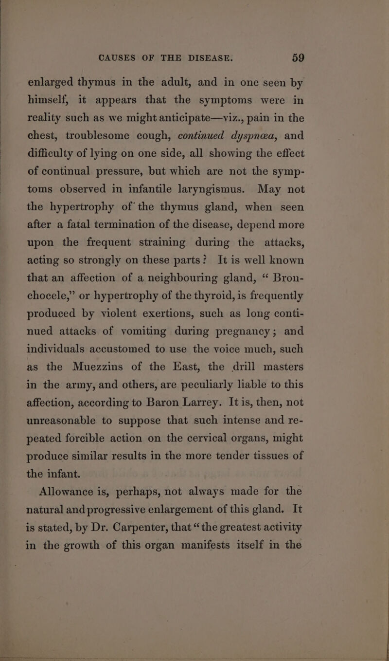 enlarged thymus in the adult, and in one seen by himself, it appears that the symptoms were in reality such as we might anticipate—viz., pain in the chest, troublesome cough, continued dyspnea, and difficulty of lying on one side, all showing the effect of continual pressure, but which are not the symp- toms observed in infantile laryngismus. May not the hypertrophy of’ the thymus gland, when seen after a fatal termination of the disease, depend more upon the frequent straining during the attacks, acting so strongly on these parts? It is well known that an affection of a neighbouring gland, “ Bron- chocele,”’ or hypertrophy of the thyroid, is frequently produced by violent exertions, such as long conti- nued attacks of vomiting during pregnancy; and individuals accustomed to use the voice much, such as the Muezzins of the East, the drill masters in the army, and others, are peculiarly liable to this affection, according to Baron Larrey. It is, then, not unreasonable to suppose that such intense and re- peated forcible action on the cervical organs, might produce similar results in the more tender tissues of the infant. Allowance is, perhaps, not always made for the natural and progressive enlargement of this gland. It is stated, by Dr. Carpenter, that “the greatest activity in the growth of this organ manifests itself in the