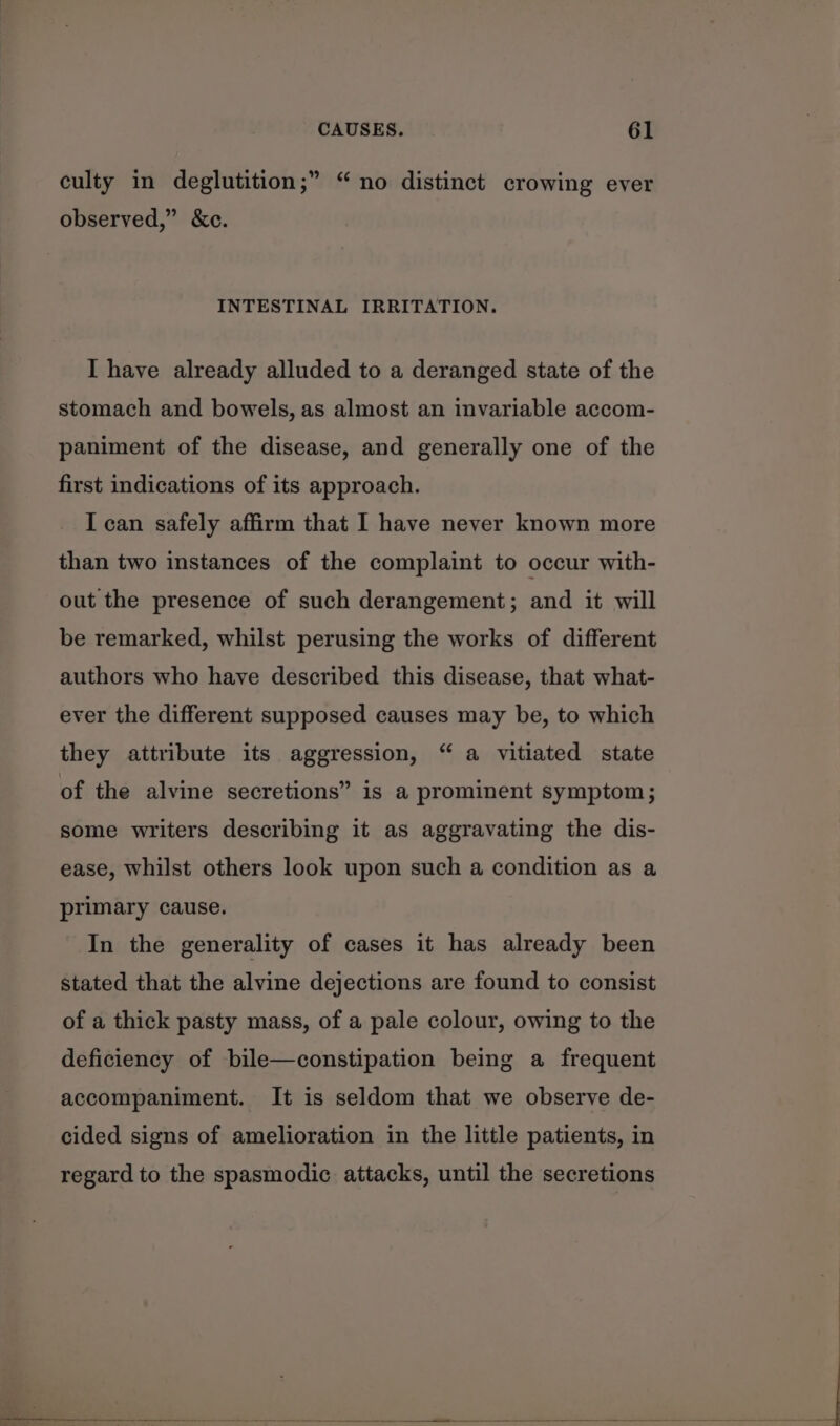 culty in deglutition;” “no distinct crowing ever observed,” &amp;c. INTESTINAL IRRITATION. I have already alluded to a deranged state of the stomach and bowels, as almost an invariable accom- paniment of the disease, and generally one of the first indications of its approach. I can safely affirm that I have never known more than two instances of the complaint to occur with- out the presence of such derangement; and it will be remarked, whilst perusing the works of different authors who have described this disease, that what- ever the different supposed causes may be, to which they attribute its aggression, “ a vitiated state of the alvine secretions” is a prominent symptom; some writers describing it as aggravating the dis- ease, whilst others look upon such a condition as a primary cause. In the generality of cases it has already been stated that the alvine dejections are found to consist of a thick pasty mass, of a pale colour, owing to the deficiency of bile—constipation being a frequent accompaniment. It is seldom that we observe de- cided signs of amelioration in the little patients, in regard to the spasmodic attacks, until the secretions