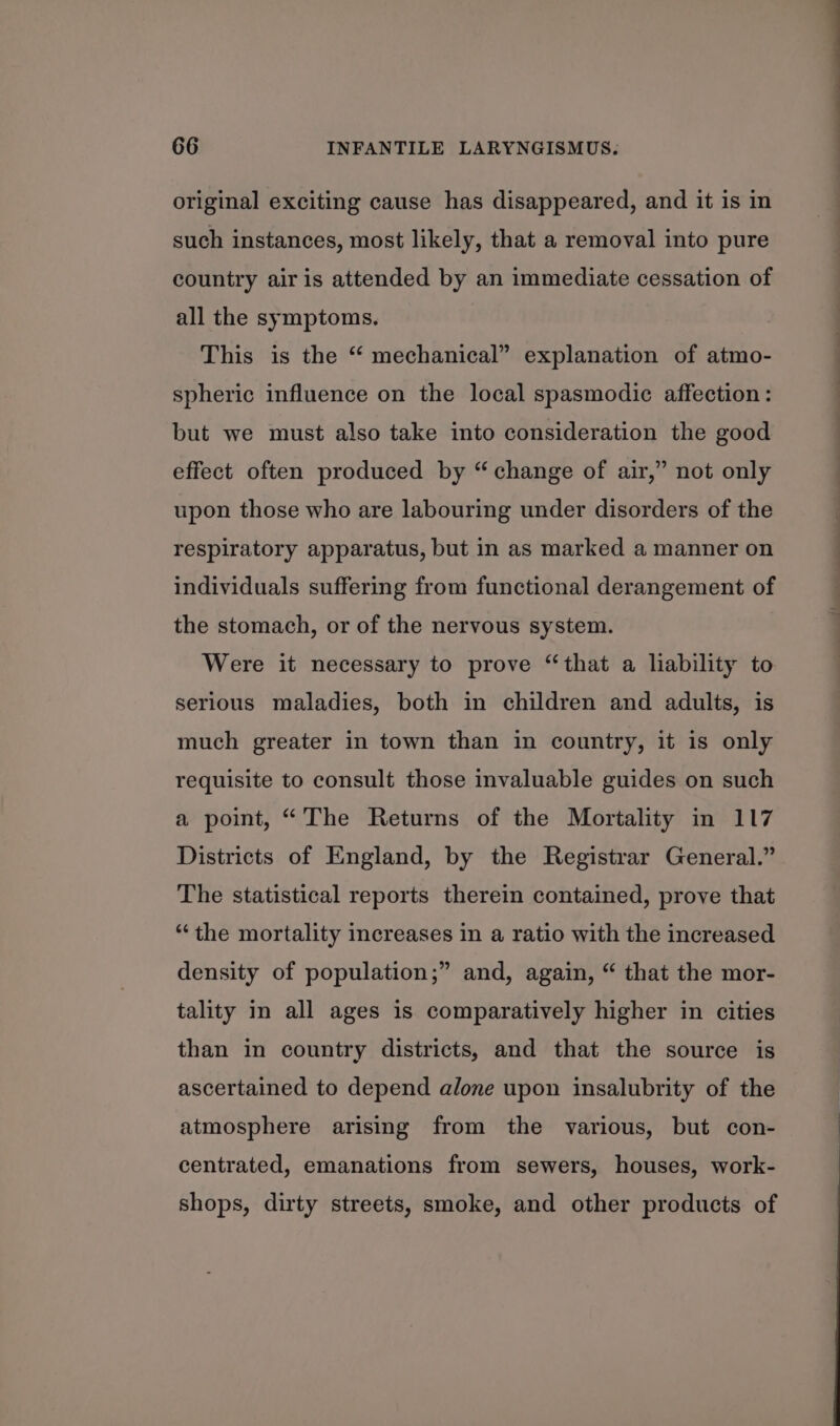 original exciting cause has disappeared, and it is in such instances, most likely, that a removal into pure country air is attended by an immediate cessation of all the symptoms. This is the “ mechanical” explanation of atmo- spheric influence on the local spasmodic affection : but we must also take into consideration the good effect often produced by “change of air,” not only upon those who are labouring under disorders of the respiratory apparatus, but in as marked a manner on individuals suffering from functional derangement of the stomach, or of the nervous system. Were it necessary to prove “that a liability to serious maladies, both in children and adults, is much greater in town than in country, it is only requisite to consult those invaluable guides on such a point, “The Returns of the Mortality in 117 Districts of England, by the Registrar General.” The statistical reports therein contained, prove that “‘the mortality increases in a ratio with the increased ? density of population;” and, again, “ that the mor- tality in all ages is comparatively higher in cities than in country districts, and that the source is ascertained to depend alone upon insalubrity of the atmosphere arising from the various, but con- centrated, emanations from sewers, houses, work- shops, dirty streets, smoke, and other products of