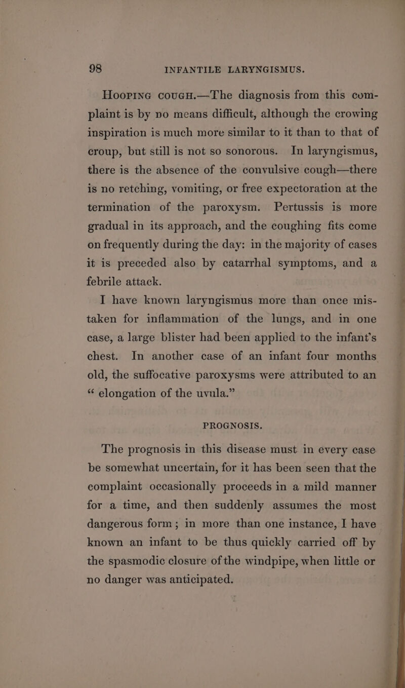 Hoorine covueH.—The diagnosis from this cum- plaint is by vo means difficult, although the crowing inspiration is much more similar to it than to that of croup, but still is not so sonorous. In laryngismus, there is the absence of the convulsive cough—there is no retching, vomiting, or free expectoration at the termination of the paroxysm. Pertussis is more gradual in its approach, and the coughing fits come on frequently during the day: in the majority of cases it is preceded also by catarrhal symptoms, and a febrile attack. I have known laryngismus more than once mis- taken for inflammation of the lungs, and in one ease, a large blister had been applied to the infant’s chest. In another case of an infant four months old, the suffocative paroxysms were attributed to an * elongation of the uvula.” PROGNOSIS. The prognosis in this disease must. in every case be somewhat uncertain, for it has been seen that the complaint occasionally proceeds in a mild manner for a time, and then suddenly assumes the most dangerous form ; in more than one instance, I have known an infant to be thus quickly carried off by the spasmodic closure of the windpipe, when little or no danger was anticipated.