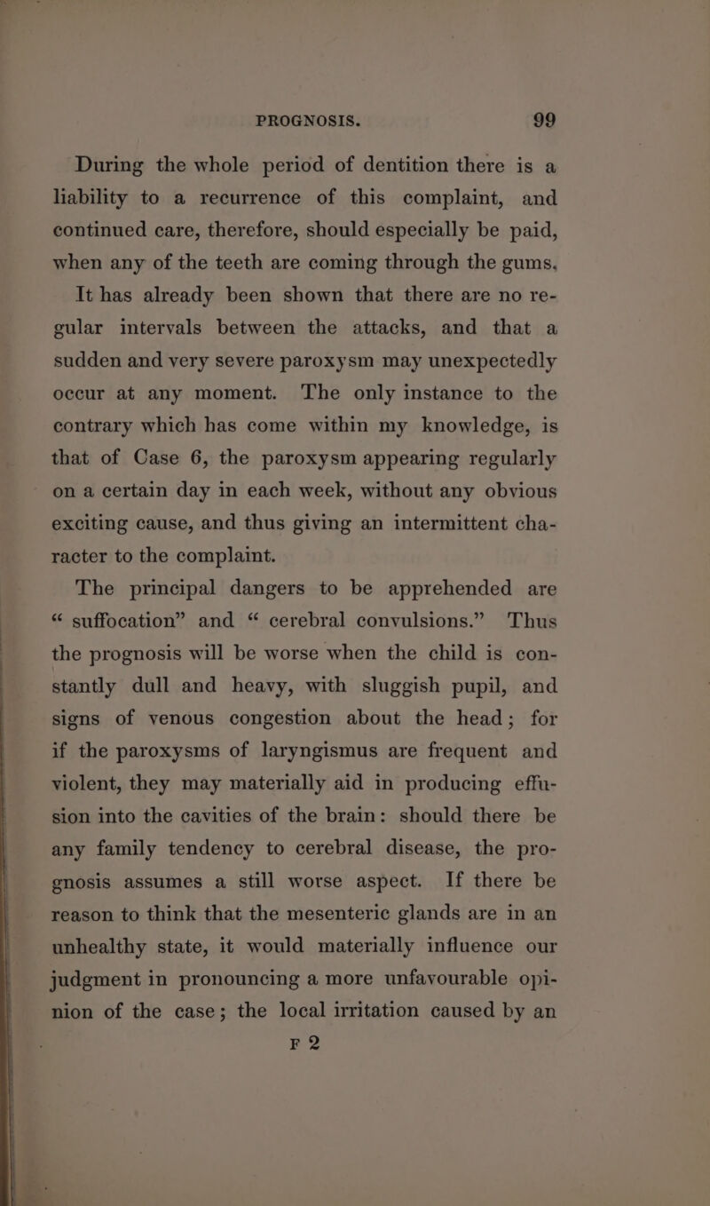 During the whole period of dentition there is a liability to a recurrence of this complaint, and continued care, therefore, should especially be paid, when any of the teeth are coming through the gums. It has already been shown that there are no re- gular intervals between the attacks, and that a sudden and very severe paroxysm may unexpectedly occur at any moment. The only instance to the contrary which has come within my knowledge, is that of Case 6, the paroxysm appearing regularly on a certain day in each week, without any obvious exciting cause, and thus giving an intermittent cha- racter to the complaint. The principal dangers to be apprehended are “ suffocation” and “ cerebral convulsions.” Thus the prognosis will be worse when the child is con- stantly dull and heavy, with sluggish pupil, and signs of venous congestion about the head; for if the paroxysms of laryngismus are frequent and violent, they may materially aid in producing effu- sion into the cavities of the brain: should there be any family tendency to cerebral disease, the pro- gnosis assumes a still worse aspect. If there be reason to think that the mesenteric glands are in an unhealthy state, it would materially influence our judgment in pronouncing a more unfavourable opi- nion of the case; the local irritation caused by an F2