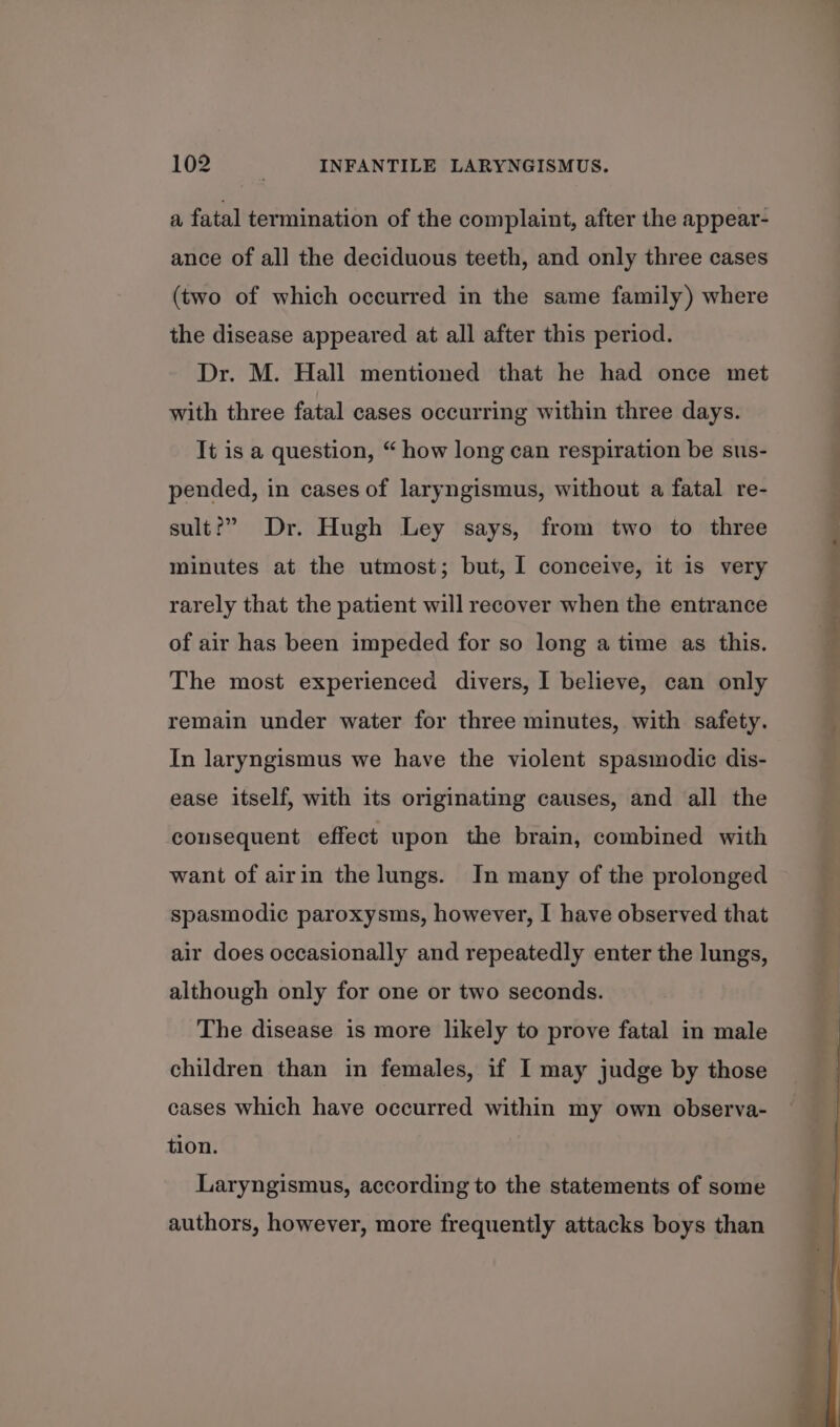 a, fatal termination of the complaint, after the appear- ance of all the deciduous teeth, and only three cases (two of which occurred in the same family) where the disease appeared at all after this period. Dr. M. Hall mentioned that he had once met with three fatal cases occurring within three days. It is a question, “ how long can respiration be sus- pended, in cases of laryngismus, without a fatal re- sult?” Dr. Hugh Ley says, from two to three minutes at the utmost; but, I conceive, it is very rarely that the patient will recover when the entrance of air has been impeded for so long a time as this. The most experienced divers, I believe, can only remain under water for three minutes, with safety. In laryngismus we have the violent spasmodic dis- ease itself, with its originating causes, and all the cousequent effect upon the brain, combined with want of airin the lungs. In many of the prolonged spasmodic paroxysms, however, I have observed that air does occasionally and repeatedly enter the lungs, although only for one or two seconds. The disease is more likely to prove fatal in male children than in females, if I may judge by those cases which have occurred within my own observa- tion. Laryngismus, according to the statements of some authors, however, more frequently attacks boys than