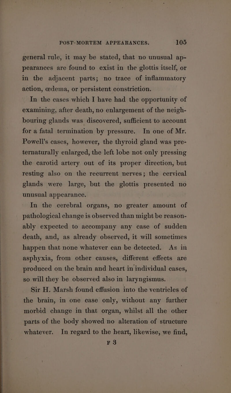 general rule, it may be stated, that no unusual ap- pearances are found to exist in the glottis itself, or in the adjacent parts; no trace of inflammatory action, cedema, or persistent constriction. In the cases which I have had the opportunity of examining, after death, no enlargement of the neigh- bouring glands was discovered, sufficient to account for a fatal termination by pressure. In one of Mr. Powell’s cases, however, the thyroid gland was pre- ternaturally enlarged, the left lobe not only pressing the carotid artery out of its proper direction, but resting also on the recurrent nerves; the cervical glands were large, but the glottis presented no unusual appearance. In the cerebral organs, no greater amount of pathological change is observed than might be reason- ably expected to accompany any case of sudden death, and, as already observed, it will sometimes happen that none whatever can be detected. As in asphyxia, from other causes, different effects are produced on the brain and heart in individual cases, so will they be observed also in laryngismus. Sir H. Marsh found effusion into the ventricles of the brain, in one case only, without any further morbid change in that organ, whilst all the other parts of the body showed no alteration of structure whatever. In regard to the heart, likewise, we find, F 3
