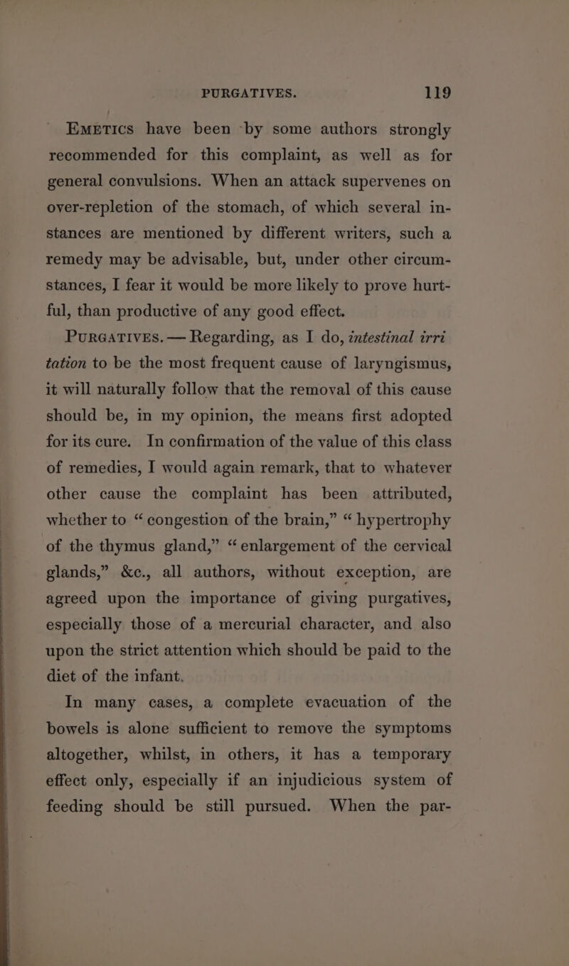 EMETIcsS have been by some authors strongly recommended for this complaint, as well as for general convulsions. When an attack supervenes on oyer-repletion of the stomach, of which several in- stances are mentioned by different writers, such a remedy may be advisable, but, under other circum- stances, I fear it would be more likely to prove hurt- ful, than productive of any good effect. PurGATIVES. — Regarding, as I do, intestinal irri tation to be the most frequent cause of laryngismus, it will naturally follow that the removal of this cause should be, in my opinion, the means first adopted for its cure. In confirmation of the value of this class of remedies, I would again remark, that to whatever other cause the complaint has been attributed, whether to “ congestion of the brain,” “ hypertrophy of the thymus gland,” “enlargement of the cervical glands,” &amp;c., all authors, without exception, are agreed upon the importance of giving purgatives, especially those of a mercurial character, and also upon the strict attention which should be paid to the diet of the infant. In many cases, a complete evacuation of the bowels is alone sufficient to remove the symptoms altogether, whilst, in others, it has a temporary effect only, especially if an injudicious system of feeding should be still pursued. When the par-