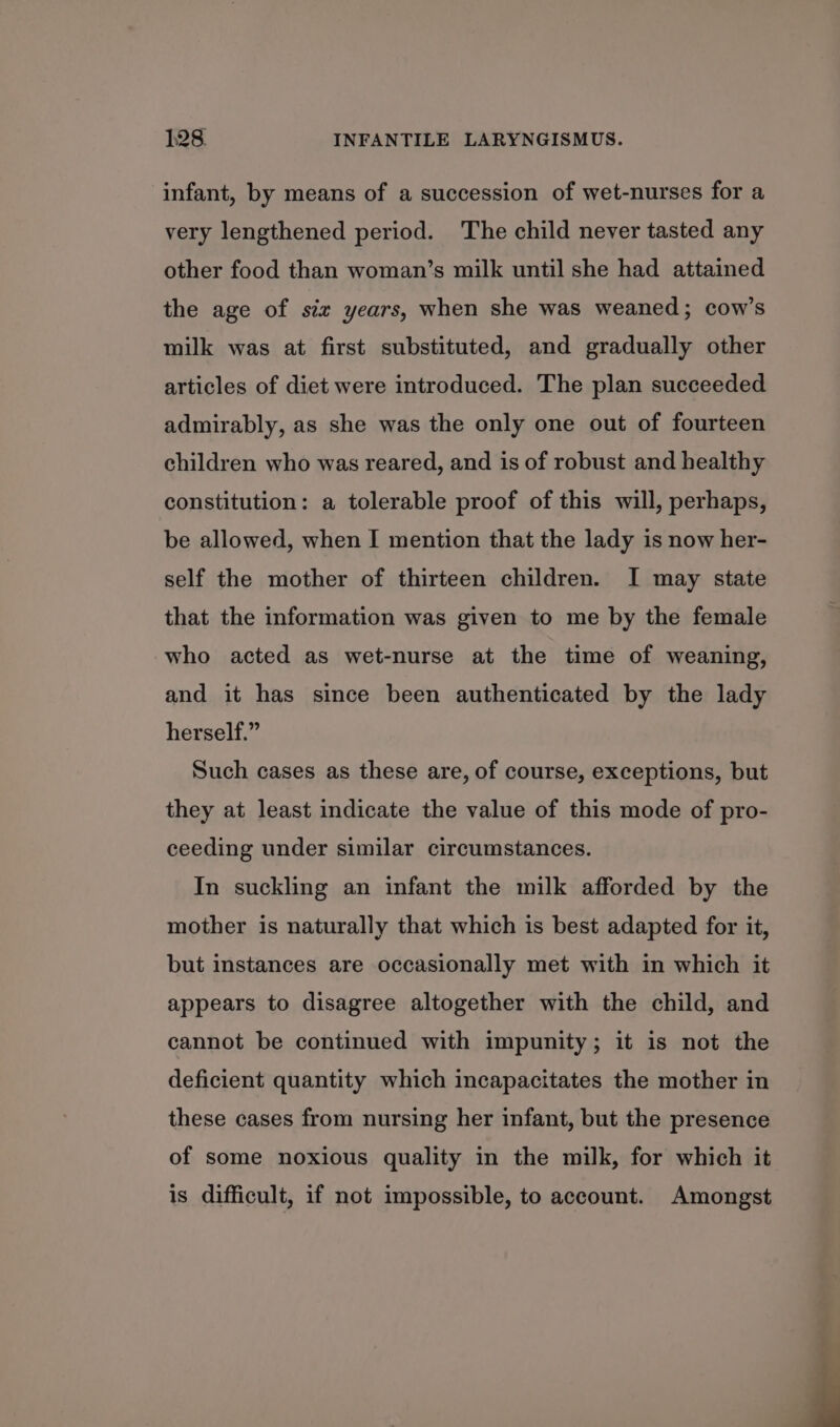infant, by means of a succession of wet-nurses for a very lengthened period. The child never tasted any other food than woman’s milk until she had attained the age of siz years, when she was weaned; cow’s milk was at first substituted, and gradually other articles of diet were introduced. The plan succeeded admirably, as she was the only one out of fourteen children who was reared, and is of robust and healthy constitution: a tolerable proof of this will, perhaps, be allowed, when I mention that the lady is now her- self the mother of thirteen children. I may state that the information was given to me by the female who acted as wet-nurse at the time of weaning, and it has since been authenticated by the lady herself.” Such cases as these are, of course, exceptions, but they at least indicate the value of this mode of pro- ceeding under similar circumstances. In suckling an infant the milk afforded by the mother is naturally that which is best adapted for it, but instances are occasionally met with in which it appears to disagree altogether with the child, and cannot be continued with impunity; it is not the deficient quantity which incapacitates the mother in these cases from nursing her infant, but the presence of some noxious quality in the milk, for which it is difficult, if not impossible, to account. Amongst