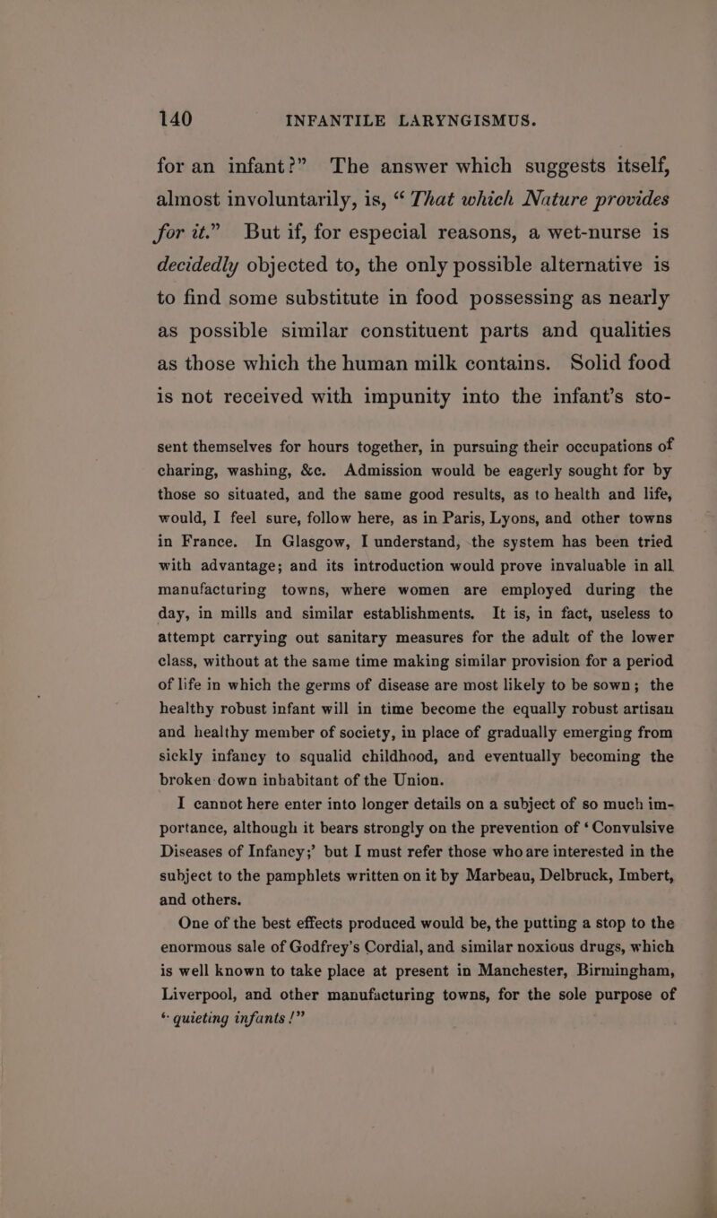 for an infant?” The answer which suggests itself, almost involuntarily, is, “ That which Nature provides for it.” But if, for especial reasons, a wet-nurse 1s decidedly objected to, the only possible alternative is to find some substitute in food possessing as nearly as possible similar constituent parts and qualities as those which the human milk contains. Solid food is not received with impunity into the infant’s sto- sent themselves for hours together, in pursuing their occupations of charing, washing, &amp;c. Admission would be eagerly sought for by those so situated, and the same good results, as to health and life, would, I feel sure, follow here, as in Paris, Lyons, and other towns in France. In Glasgow, I understand, the system has been tried with advantage; and its introduction would prove invaluable in all manufacturing towns, where women are employed during the day, in mills and similar establishments. It is, in fact, useless to attempt carrying out sanitary measures for the adult of the lower class, without at the same time making similar provision for a period of life in which the germs of disease are most likely to be sown; the healthy robust infant will in time become the equally robust artisan and healthy member of society, in place of gradually emerging from sickly infancy to squalid childhood, and eventually becoming the broken down inbabitant of the Union. I cannot here enter into longer details on a subject of so much im- portance, although it bears strongly on the prevention of ‘ Convulsive Diseases of Infancy;’ but I must refer those whoare interested in the subject to the pamphlets written on it by Marbeau, Delbruck, Imbert, and others. One of the best effects produced would be, the putting a stop to the enormous sale of Godfrey's Cordial, and similar noxious drugs, which is well known to take place at present in Manchester, Birmingham, Liverpool, and other manufacturing towns, for the sole purpose of * quieting infants /”