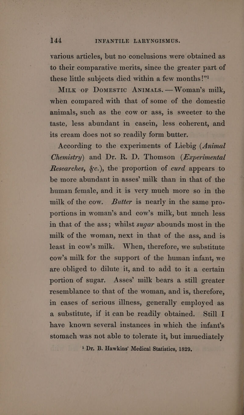 various articles, but no conclusions were obtained as to their comparative merits, since the greater part of these little subjects died within a few months!”! Mitx oF Domestic ANIMALS.— Woman’s milk, when compared with that of some of the domestic animals, such as the cow or ass, is sweeter to the taste, less abundant in casein, less coherent, and its cream does not so readily form butter. According to the experiments of Liebig (Animal Chemistry) and Dr. R. D. Thomson (Experimental Researches, &amp;c.), the proportion of curd appears to be more abundant in asses’ milk than in that of the human female, and it is very much more so in the milk of the cow. Butter is nearly in the same pro- portions in woman’s and cow’s milk, but much less in that of the ass; whilst sugar abounds most in the milk of the woman, next in that of the ass, and is least in cow’s milk. When, therefore, we substitute cow’s milk for the support of the human infant, we are obliged to dilute it, and to add to it a certain portion of sugar. Asses’ milk bears a still greater resemblance to that of the woman, and is, therefore, in cases of serious illness, generally employed as a substitute, if it can be readily obtained. Still I have known several instances in which the infant’s stomach was not able to tolerate it, but immediately 1 Dr. B. Hawkins’ Medical Statistics, 1829.