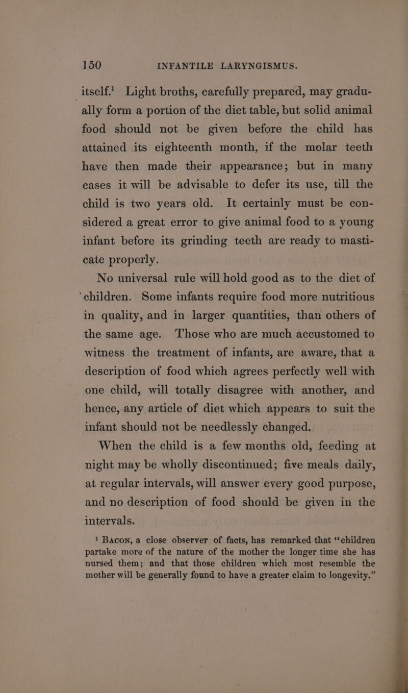 itself. Light broths, carefully prepared, may gradu- ally form a portion of the diet table, but solid animal food should not be given before the child has attained its eighteenth month, if the molar teeth have then made their appearance; but in many cases it will be advisable to defer its use, till the child is two years old. It certainly must be con- sidered a great error to give animal food to a young infant before its grinding teeth are ready to masti- cate properly. No universal rule will hold good as to the diet of ‘children. Some infants require food more nutritious in quality, and in larger quantities, than others of the same age. ‘Those who are much accustomed to witness the treatment of infants, are aware, that a description of food which agrees perfectly well with one child, will totally disagree with another, and hence, any article of diet which appears to suit the infant should not be needlessly changed. When the child is a few months old, feeding at night may be wholly discontinued; five meals daily, at regular intervals, will answer every good purpose, and no description of food should be given in the intervals. 1 Bacon, a close observer of facts, has remarked that ‘children partake more of the nature of the mother the longer time she has nursed them; and that those children which most resemble the mother will be generally found to have a greater claim to longevity.”