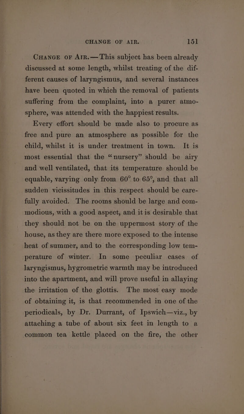 CHANGE oF AIR.— This subject has been already discussed at some length, whilst treating of the dif- ferent causes of laryngismus, and several instances have been quoted in which the removal of patients suffering from the complaint, into a purer atmo- sphere, was attended with the happiest results. Every effort should be made also to procure as free and pure an atmosphere as possible for the child, whilst it is under treatment in town. It is most essential that the “nursery” should be airy and well ventilated, that its temperature should be equable, varying only from 60° to 65°, and that all sudden vicissitudes in this respect should be care- fully avoided. The rooms should be large and com- modious, with a good aspect, and it is desirable that they should not be on the uppermost story of the house, as they are there more exposed to the intense heat of summer, and to the corresponding low tem- perature of winter. In some peculiar cases of laryngismus, hygrometric warmth may be introduced into the apartment, and will prove useful in allaying the irritation of the glottis. The most easy mode of obtaining it, is that recommended in one of the periodicals, by Dr. Durrant, of Ipswich—viz., by attaching a tube of about six feet in length to a