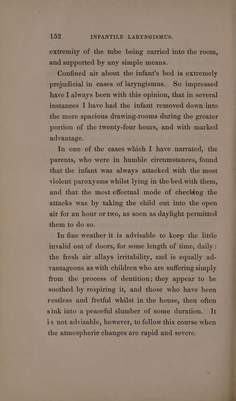 extremity of the tube being carried into the room, and supported by any simple means. Confined air about the infant’s bed is extremely prejudicial in cases of laryngismus. So impressed have I always been with this opinion, that in several instances I have had the infant removed down into the more spacious drawing-rooms during the greater portion of the twenty-four hours, and with marked advantage. In one of the cases which I have narrated, the parents, who were in humble circumstances, found that the infant was always attacked with the most violent paroxysms whilst lying in the bed with them, and that the most effectual mode of checking the attacks was by taking the child out into the open air for an hour or two, as soon as daylight permitted them to do so. In fine weather it is advisable to keep the little invalid out of doors, for some length of time, daily: the fresh air allays irritability, and is equally ad- vantageous as with children who are suffering simply from the process of dentition; they appear to be soothed by respiring it, and those who have been restless and fretful whilst in the house, then often sink into a peaceful slumber of some duration. It is not advisable, however, to follow this course when the atmospheric changes are rapid and severe.