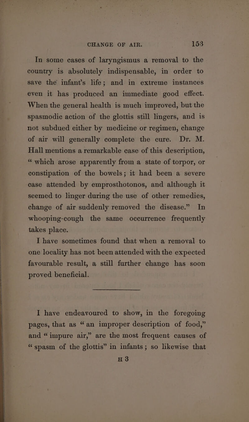 In some cases of laryngismus a removal to the country is absolutely indispensable, in order to save the infant’s life; and in extreme instances even it has produced an immediate good effect. When the general health is much improved, but the spasmodic action of the glottis still lingers, and is not subdued either by medicine or regimen, change of air will generally complete the cure. Dr. M. Hall mentions a remarkable case of this description, “ which arose apparently from a state of torpor, or constipation of the bowels; it had been a severe case attended by emprosthotonos, and although it seemed to linger during the use of other remedies, change of air suddenly removed the disease.” In whooping-cough the same occurrence frequently takes place. I have sometimes found that when a removal to one locality has not been attended with the expected favourable result, a still further change has soon proved beneficial. I have endeavoured to show, in the foregoing pages, that as “an improper description of food,” ? and “impure air,” are the most frequent causes of “spasm of the glottis” in infants; so likewise that H3