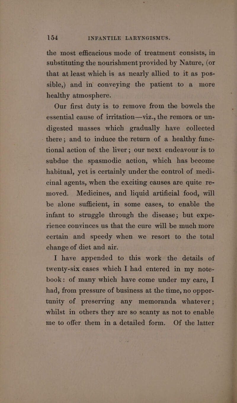 the most efficacious mode of treatment consists, in substituting the nourishment provided by Nature, (or that at least which is as nearly allied to it as pos- sible,) and in conveying the patient to a more healthy atmosphere. Our first duty is to remove from the bowels the essential cause of irritation—viz., the remora or un- digested masses which gradually have collected - there; and to induce the return of a healthy func- tional action of the liver; our next endeavour is to subdue the spasmodic action, which has become habitual, yet is certainly under the control of medi- cinal agents, when the exciting causes are quite re- moved. Medicines, and liquid artificial food, will be alone sufficient, in some cases, to enable the infant to struggle through the disease; but expe- rience convinces us that the cure will be much more certain and speedy when we resort to the total change of diet and air. I have appended to this work the details of twenty-six cases which I had entered in my note- book: of many which have come under my care, I had, from pressure of business at the time, no oppor- tunity of preserving any memoranda whatever ; whilst in others they are so scanty as not to enable me to offer them in a detailed form. Of the latter