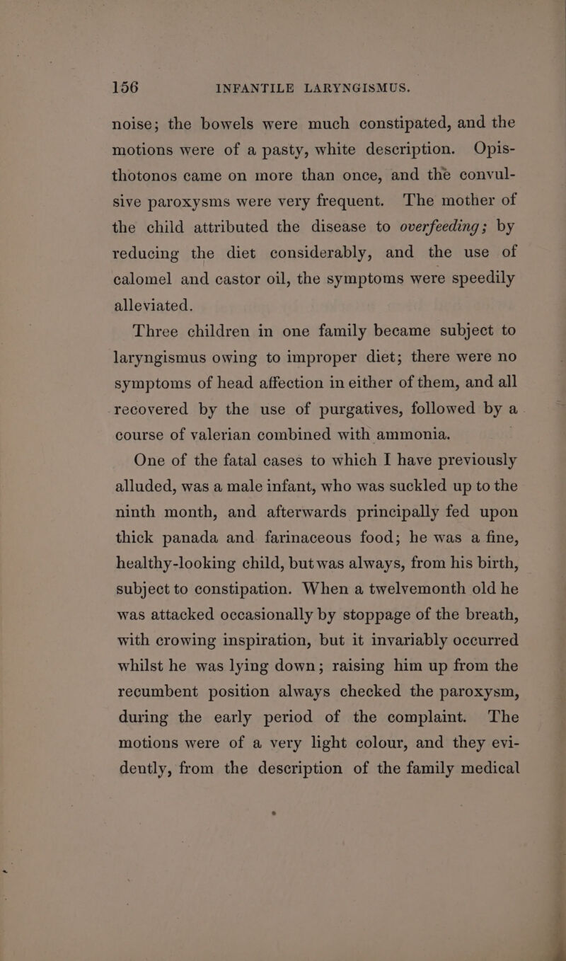 noise; the bowels were much constipated, and the motions were of a pasty, white description. Opis- thotonos came on more than once, and the convul- sive paroxysms were very frequent. The mother of the child attributed the disease to overfeeding; by reducing the diet considerably, and the use of calomel and castor oil, the symptoms were speedily alleviated. Three children in one family became subject to laryngismus owing to improper diet; there were no symptoms of head affection in either of them, and all recovered by the use of purgatives, followed by a. course of valerian combined with ammonia. One of the fatal cases to which I have previously alluded, was a male infant, who was suckled up to the ninth month, and afterwards principally fed upon thick panada and farinaceous food; he was a fine, healthy-looking child, but was always, from his birth, subject to constipation. When a twelvemonth old he was attacked occasionally by stoppage of the breath, with crowing inspiration, but it invariably occurred whilst he was lying down; raising him up from the recumbent position always checked the paroxysm, during the early period of the complaint. The motions were of a very light colour, and they evi- dently, from the description of the family medical