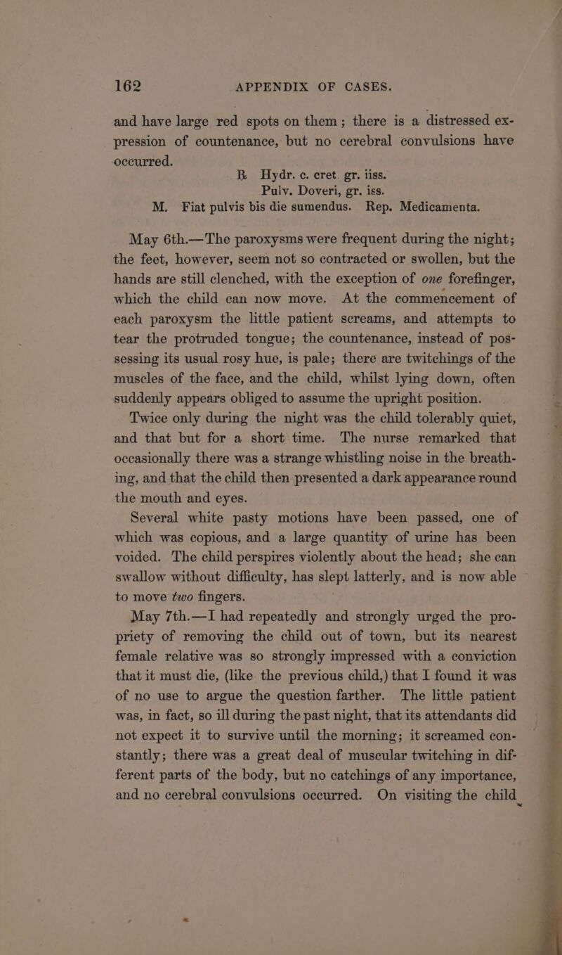 and have large red spots on them; there is a distressed ex- pression of countenance, but no cerebral convulsions have occurred. B Hydr. c. cret. gr. iiss. Pulv. Doveri, gr. iss. M. Fiat pulvis bis die sumendus. Rep. Medicamenta. May 6th.—The paroxysms were frequent during the night; the feet, however, seem not so contracted or swollen, but the hands are still clenched, with the exception of one forefinger, which the child can now move. At the commencement of each paroxysm the little patient screams, and attempts to tear the protruded tongue; the countenance, instead of pos- sessing its usual rosy hue, is pale; there are twitchings of the muscles of the face, and the child, whilst lying down, often suddenly appears obliged to assume the upright position. Twice only during the night was the child tolerably quiet, and that but for a short time. The nurse remarked that occasionally there was a strange whistling noise in the breath- ing, and that the child then presented a dark appearance round the mouth and eyes. Several white pasty motions have been passed, one of which was copious, and a large quantity of urine has been voided. The child perspires violently about the head; she can swallow without difficulty, has slept latterly, and is now able to move two fingers. May 7th.—I had repeatedly and strongly urged the pro- priety of removing the child out of town, but its nearest female relative was so strongly impressed with a conviction that it must die, (like the previous child,) that I found it was of no use to argue the question farther. The little patient was, in fact, so ill during the past night, that its attendants did not expect it to survive until the morning; it screamed con- stantly; there was a great deal of muscular twitching in dif- ferent parts of the body, but no catchings of any importance,