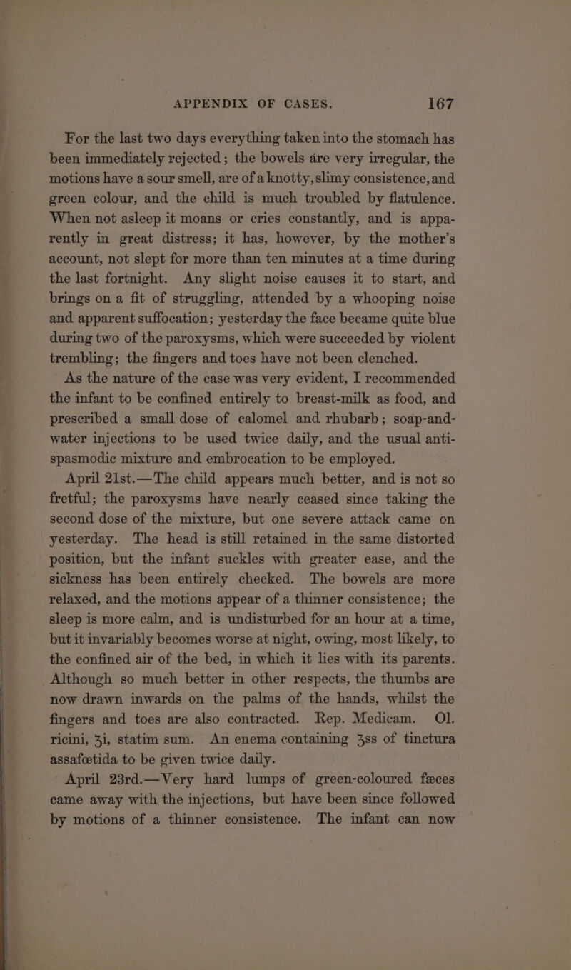 For the last two days everything taken into the stomach has been immediately rejected ; the bowels dre very irregular, the motions have a sour smell, are of a knotty, slimy consistence, and green colour, and the child is much troubled by flatulence. When not asleep it moans or cries constantly, and is appa- rently in great distress; it has, however, by the mother’s account, not slept for more than ten minutes at a time during the last fortnight. Any slight noise causes it to start, and brings on a fit of struggling, attended by a whooping noise and apparent suffocation; yesterday the face became quite blue during two of the paroxysms, which were succeeded by violent trembling; the fingers and toes have not been clenched. As the nature of the case was very evident, I recommended the infant to be confined entirely to breast-milk as food, and prescribed a small dose of calomel and rhubarb; soap-and- water injections to be used twice daily, and the usual anti- spasmodic mixture and embrocation to be employed. April 21st.—The child appears much better, and is not so fretful; the paroxysms have nearly ceased since taking the second dose of the mixture, but one severe attack came on yesterday. The head is still retained in the same distorted position, but the infant suckles with greater ease, and the sickness has been entirely checked. The bowels are more sleep is more calm, and is undisturbed for an hour at a time, but it invariably becomes worse at night, owing, most likely, to the confined air of the bed, in which it lies with its parents. now drawn inwards on the palms of the hands, whilst the fingers and toes are also contracted. Rep. Medicam. Ol. ricini, 3i, statim sum. An enema containing 48s of tinctura assafcetida to be given twice daily. April 23rd.—Very hard lumps of green-coloured feces came away with the injections, but have been since followed by motions of a thinner consistence. The infant can now