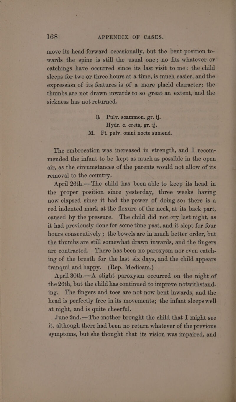 move its head forward occasionally, but the bent position to- wards the spine is still the usual one; no fits whatever or catchings have occurred since its last visit to me: the child sleeps for two or three hours at a time, is much easier, and the expression of its features is of a more placid character; the thumbs are not drawn inwards to so great an extent, and the sickness has not returned. B Pulv. scammon. gr. ij. Hydr. ¢c. creta, gr. ij. M. Ft. pulv. omni nocte sumend. The embrocation was increased in strength, and I recom- mended the infant to be kept as much as possible in the open air, as the circumstances of the parents would not allow of its removal to the country. April 26th.—The child has been able to keep its head in the proper position since yesterday, three weeks having now elapsed since it had the power of doing so: there is a red indented mark at the flexure of the neck, at its back part, caused by the pressure. The child did not cry last night, as it had previously done for some time past, and it slept for four hours consecutively ; the bowels are in much better order, but the thumbs are still somewhat drawn inwards, and the fingers are contracted. There has been no paroxysm nor even catch- ing of the breath for the last six days, and the child appears tranquil andhappy. (Rep. Medicam.) April 30th.—A slight paroxysm occurred on the night of the 26th, but the child has continued to improve notwithstand- ing. The fingers and toes are not now bent inwards, and the head is perfectly free in its movements; the infant sleeps well at night, and is quite cheerful. June 2nd.—The mother brought the child that I might see it, although there had been no return whatever of the previous symptoms, but she thought that its vision was impaired, and