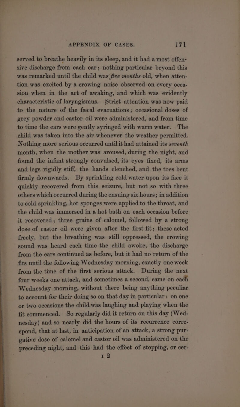 served to breathe heavily in its sleep, and it had a most offen- sive discharge from each ear; nothing particular beyond this was remarked until the child was five months old, when atten- tion was excited by a crowing noise observed on every occa- sion when in the act of awaking, and which was evidently characteristic of laryngismus. Strict attention was now paid to the nature of the fecal evacuations; occasional doses of grey powder and castor oil were administered, and from time to time the ears were gently syringed with warm water. The child was taken into the air whenever the weather permitted. Nothing more serious occurred until it had attained its seventh month, when the mother was aroused, during the night, and found the infant strongly convulsed, its eyes fixed, its arms and legs rigidly stiff, the hands clenched, and the toes bent firmly downwards. By sprinkling cold water upon its face it quickly recovered from this seizure, but not so with three others which occurred during the ensuing six hours; in addition to cold sprinkling, hot sponges were applied to the throat, and the child was immersed in a hot bath on each occasion before it recovered; three grains of calomel, followed by a strong dose of castor oil were given after the first fit; these acted freely, but the breathing was still oppressed, the crowing sound was heard each time the child awoke, the discharge from the ears continued as before, but it had no return of the fits until the following Wednesday morning, exactly one week from the time of the first serious attack. During the next four weeks one attack, and sometimes a second, came on each Wednesday morning, without there being anything peculiar to account for their doing so on that day in particular: on one or two occasions the child was laughing and playing when the fit commenced. So regularly did it return on this day (Wed- nesday) and so nearly did the hours of its recurrence corre- spond, that at last, in anticipation of an attack, a strong pur- gative dose of calomel and castor oil was administered on the preceding night, and this had the effect of stopping, or cer- we