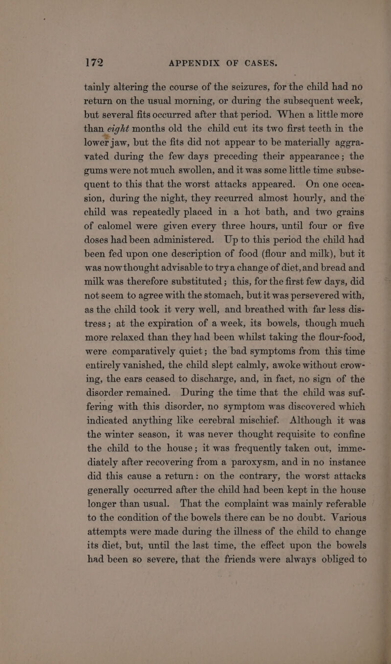 tainly altering the course of the seizures, for the child had no return on the usual morning, or during the subsequent week, but several fits occurred after that period. When a little more than Lcight months old the child cut its two first teeth in the lower j jaw, but the fits did not appear to be materially aggra- vated during the few days preceding their appearance; the gums were not much swollen, and it was some little time subse- quent to this that the worst attacks appeared. On one occa- sion, during the night, they recurred almost hourly, and the child was repeatedly placed in a hot bath, and two grains of calomel were given every three hours, until four or five doses had been administered. Up to this period the child had been fed upon one description of food (flour and milk), but it was nowthought advisable to trya change of diet, and bread and milk was therefore substituted; this, for the first few days, did not seem to agree with the stomach, but it was persevered with, as the child took it very well, and breathed with far less dis- tress; at the expiration of a week, its bowels, though much more relaxed than they had been whilst taking the flour-food, were comparatively quiet; the bad symptoms from this time entirely vanished, the child slept calmly, awoke without crow- ing, the ears ceased to discharge, and, in fact, no sign of the disorder remained. During the time that the child was suf- fering with this disorder, no symptom was discovered which indicated anything like cerebral mischief. Although it was the winter season, it was never thought requisite to confine the child to the house; it was frequently taken out, imme- diately after recovering from a paroxysm, and in no instance did this cause a return: on the contrary, the worst attacks generally occurred after the child had been kept in the house longer than usual. That the complaint was mainly referable to the condition of the bowels there can be no doubt. Various attempts were made during the illness of the child to change its diet, but, until the last time, the effect upon the bowels had been so severe, that the friends were always obliged to