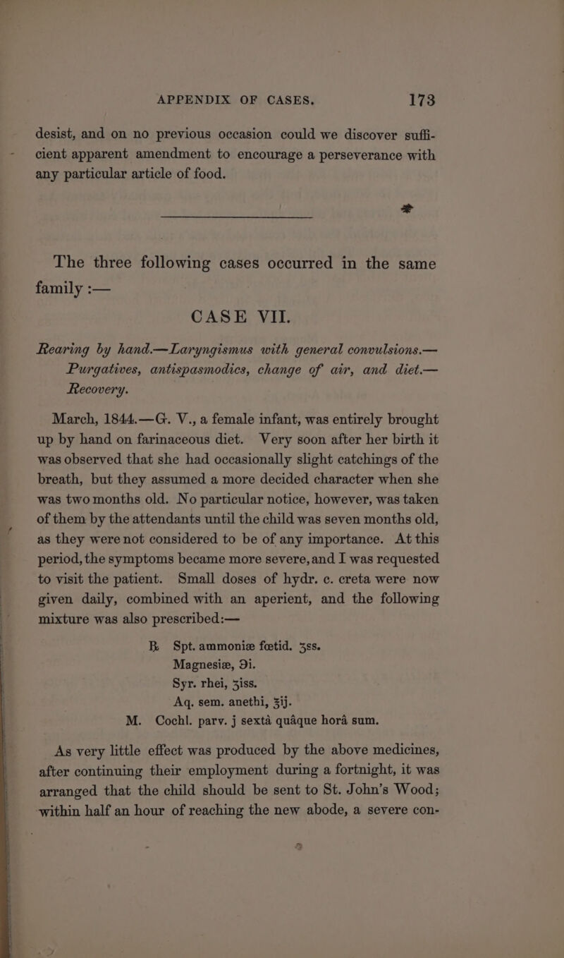 desist, and on no previous occasion could we discover suffi- cient apparent amendment to encourage a perseverance with any particular article of food. The three following cases occurred in the same family :-— CASE VII. Rearing by hand.—Laryngismus with general convulsions.— Purgatives, antispasmodics, change of air, and diet.— Recovery. March, 1844.—G. V., a female infant, was entirely brought up by hand on farinaceous diet. Very soon after her birth it was observed that she had occasionally slight catchings of the breath, but they assumed a more decided character when she was two months old. No particular notice, however, was taken of them by the attendants until the child was seven months old, as they were not considered to be of any importance. At this period, the symptoms became more severe, and I was requested to visit the patient. Small doses of hydr. c. creta were now given daily, combined with an aperient, and the following mixture was also prescribed:— B Spt. ammonie feetid. 3ss. Magnesie, 9i. Syr. rhei, 3iss. Aq. sem. anethi, 3ij. M. Cochl. parv. j sexta quaque hora sum. As very little effect was produced by the above medicines, after continuing their employment during a fortnight, it was arranged that the child should be sent to St. John’s Wood; ‘within half an hour of reaching the new abode, a severe con- fy