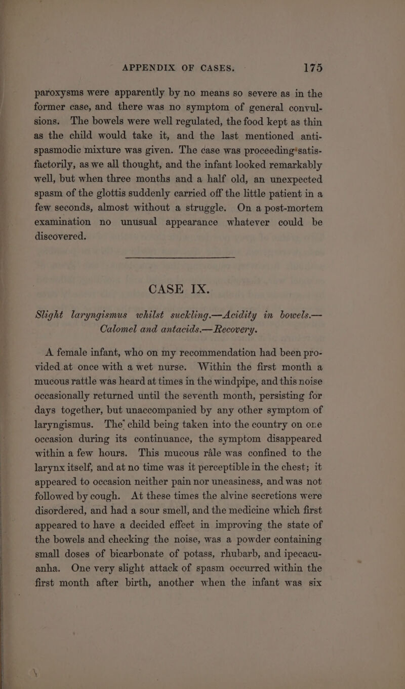 paroxysms were apparently by no means so severe as in the former case, and there was no symptom of general convul- sions. The bowels were well regulated, the food kept as thin as the child would take it, and the last mentioned anti- spasmodic mixture was given. The case was proceeding*satis- factorily, as we all thought, and the infant looked remarkably well, but when three months and a half old, an unexpected spasm of the glottis suddenly carried off the little patient in a few seconds, almost without a struggle. On a post-mortem examination no unusual appearance whatever could be discovered. CASE IX. Slight laryngismus whilst suckling.—Acidity in bowels.— Calomel and antacids.— Recovery. A female infant, who on my recommendation had been pro- vided at once with a wet nurse. Within the first month a mucous rattle was heard at times in the windpipe, and this noise occasionally returned until the seventh month, persisting for days together, but unaccompanied by any other symptom of laryngismus. The’ child being taken into the country on one occasion during its continuance, the symptom disappeared within a few hours. This mucous rile was confined to the larynx itself, and at no time was it perceptible in the chest; it appeared to occasion neither pain nor uneasiness, and was not followed by cough. At these times the alvine secretions were disordered, and had a sour smell, and the medicine which first appeared to have a decided effect in improving the state of the bowels and checking the noise, was a powder containing small doses of bicarbonate of potass, rhubarb, and ipecacu- anha. One very slight attack of spasm occurred within the first month after birth, another when the infant was six