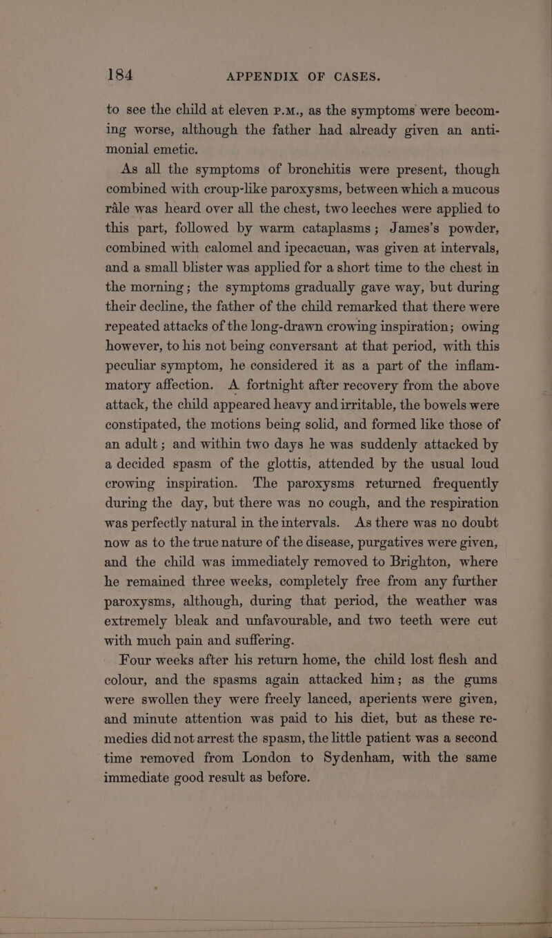 to see the child at eleven P.m., as the symptoms were becom- ing worse, although the father had already given an anti- monial emetic. As all the symptoms of bronchitis were present, though combined with croup-like paroxysms, between which a mucous rale was heard over all the chest, two leeches were applied to this part, followed by warm cataplasms; James’s powder, combined with calomel and ipecacuan, was given at intervals, and a small blister was applied for a short time to the chest in the morning; the symptoms gradually gave way, but during their decline, the father of the child remarked that there were repeated attacks of the long-drawn crowing inspiration; owing however, to his not being conversant at that period, with this peculiar symptom, he considered it as a part of the inflam- matory affection. A fortnight after recovery from the above attack, the child appeared heavy and irritable, the bowels were constipated, the motions being solid, and formed like those of an adult ; and within two days he was suddenly attacked by a decided spasm of the glottis, attended by the usual loud crowing inspiration. The paroxysms returned frequently during the day, but there was no cough, and the respiration was perfectly natural in the intervals. As there was no doubt now as to the true nature of the disease, purgatives were given, and the child was immediately removed to Brighton, where he remained three weeks, completely free from any further paroxysms, although, during that period, the weather was extremely bleak and unfavourable, and two teeth were cut with much pain and suffering. Four weeks after his return home, the child lost flesh and colour, and the spasms again attacked him; as the gums were swollen they were freely lanced, aperients were given, and minute attention was paid to his diet, but as these re- medies did not arrest the spasm, the little patient was a second time removed from London to Sydenham, with the same immediate good result as before.