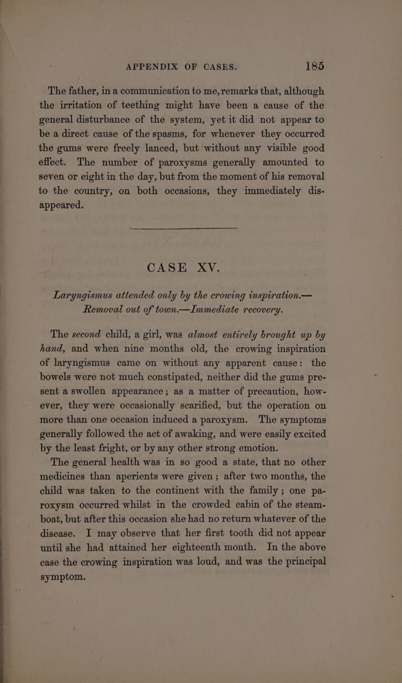 The father, in a communication to me,remarks that, although the irritation of teething might have been a cause of the general disturbance of the system, yet it did not appear to be a direct cause of the spasms, for whenever they occurred the gums were freely lanced, but without any visible good effect. The number of paroxysms generally amounted to seven or eight in the day, but from the moment of his removal to the country, on both occasions, they immediately dis- appeared. CASE XV. Laryngismus attended only by the crowing inspiration.— Removal out of town.—Immediate recovery. The second child, a girl, was almost entirely brought up by hand, and when nine months old, the crowing inspiration of laryngismus came on without any apparent cause: the bowels were not much constipated, neither did the gums pre- sent a swollen appearance; as a matter of precaution, how- ever, they were occasionally scarified, but the operation on more than one occasion induced a paroxysm. The symptoms generally followed the act of awaking, and were easily excited by the least fright, or by any other strong emotion. The general health was in so good a state, that no other medicines than aperients were given; after two months, the child was taken to the continent with the family; one pa- roxysm occurred whilst in the crowded cabin of the steam- boat, but after this occasion she had no return whatever of the disease. I may observe that her first tooth did not appear until she had attained her eighteenth month. In the above case the crowing inspiration was loud, and was the principal symptom.