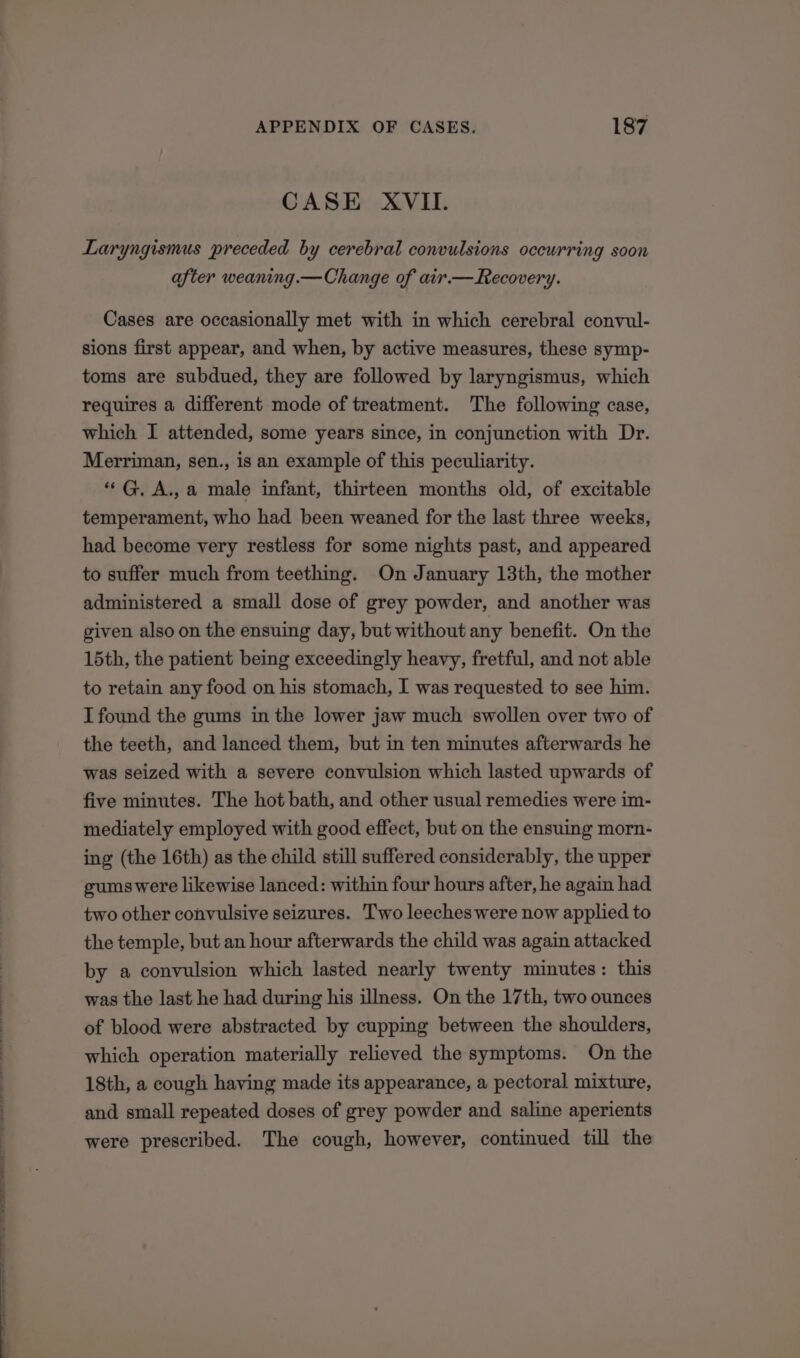 ee al at ek ee a ell APPENDIX OF CASES. 187 CASE XVII. Laryngismus preceded by cerebral convulsions occurring soon after weaning.—Change of air.— Recovery. Cases are occasionally met with in which cerebral convul- sions first appear, and when, by active measures, these symp- toms are subdued, they are followed by laryngismus, which requires a different mode of treatment. The following case, which I attended, some years since, in conjunction with Dr. Merriman, sen., is an example of this peculiarity. ““G. A., a male infant, thirteen months old, of excitable temperament, who had been weaned for the last three weeks, had become very restless for some nights past, and appeared to suffer much from teething. On January 13th, the mother administered a small dose of grey powder, and another was given also on the ensuing day, but without any benefit. On the 15th, the patient being exceedingly heavy, fretful, and not able to retain any food on his stomach, I was requested to see him. I found the gums in the lower jaw much swollen over two of the teeth, and lanced them, but in ten minutes afterwards he was seized with a severe convulsion which lasted upwards of five minutes. The hot bath, and other usual remedies were im- mediately employed with good effect, but on the ensuing morn- ing (the 16th) as the child still suffered considerably, the upper gumswere likewise lanced: within four hours after, he again had two other convulsive seizures. Two leeches were now applied to the temple, but an hour afterwards the child was again attacked by a convulsion which lasted nearly twenty minutes: this was the last he had during his illness. On the 17th, two ounces of blood were abstracted by cupping between the shoulders, which operation materially relieved the symptoms. On the 18th, a cough having made its appearance, a pectoral mixture, and small repeated doses of grey powder and saline aperients were prescribed. The cough, however, continued till the